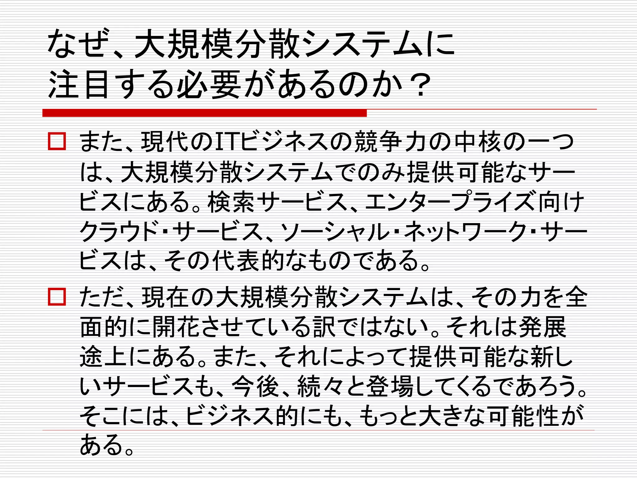 なぜ、大規模分散システムに
注目する必要があるのか？
 また、現代のITビジネスの競争力の中核の一つ
は、大規模分散システムでのみ提供可能なサー
ビスにある。検索サービス、エンタープライズ向け
クラウド・サービス、ソーシャル・ネットワーク・サー
ビスは、その代表的なものである。
 ただ、現在の大規模分散システムは、その力を全
面的に開花させている訳ではない。それは発展
途上にある。また、それによって提供可能な新し
いサービスも、今後、続々と登場してくるであろう。
そこには、ビジネス的にも、もっと大きな可能性が
ある。

 