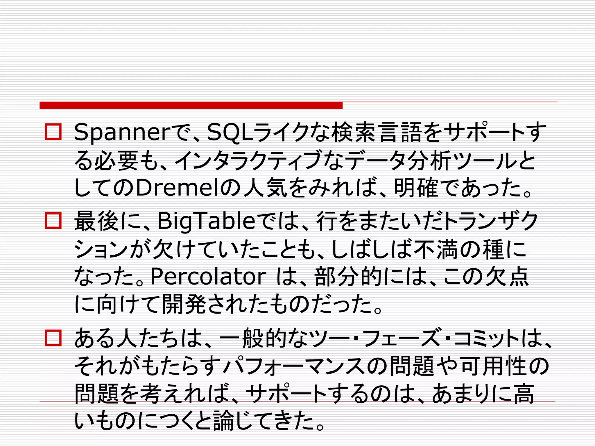  Spannerで、SQLライクな検索言語をサポートす
る必要も、インタラクティブなデータ分析ツールと
してのDremelの人気をみれば、明確であった。
 最後に、BigTableでは、行をまたいだトランザク
ションが欠けていたことも、しばしば不満の種に
なった。Percolator は、部分的には、この欠点
に向けて開発されたものだった。
 ある人たちは、一般的なツー・フェーズ・コミットは、
それがもたらすパフォーマンスの問題や可用性の
問題を考えれば、サポートするのは、あまりに高
いものにつくと論じてきた。

 