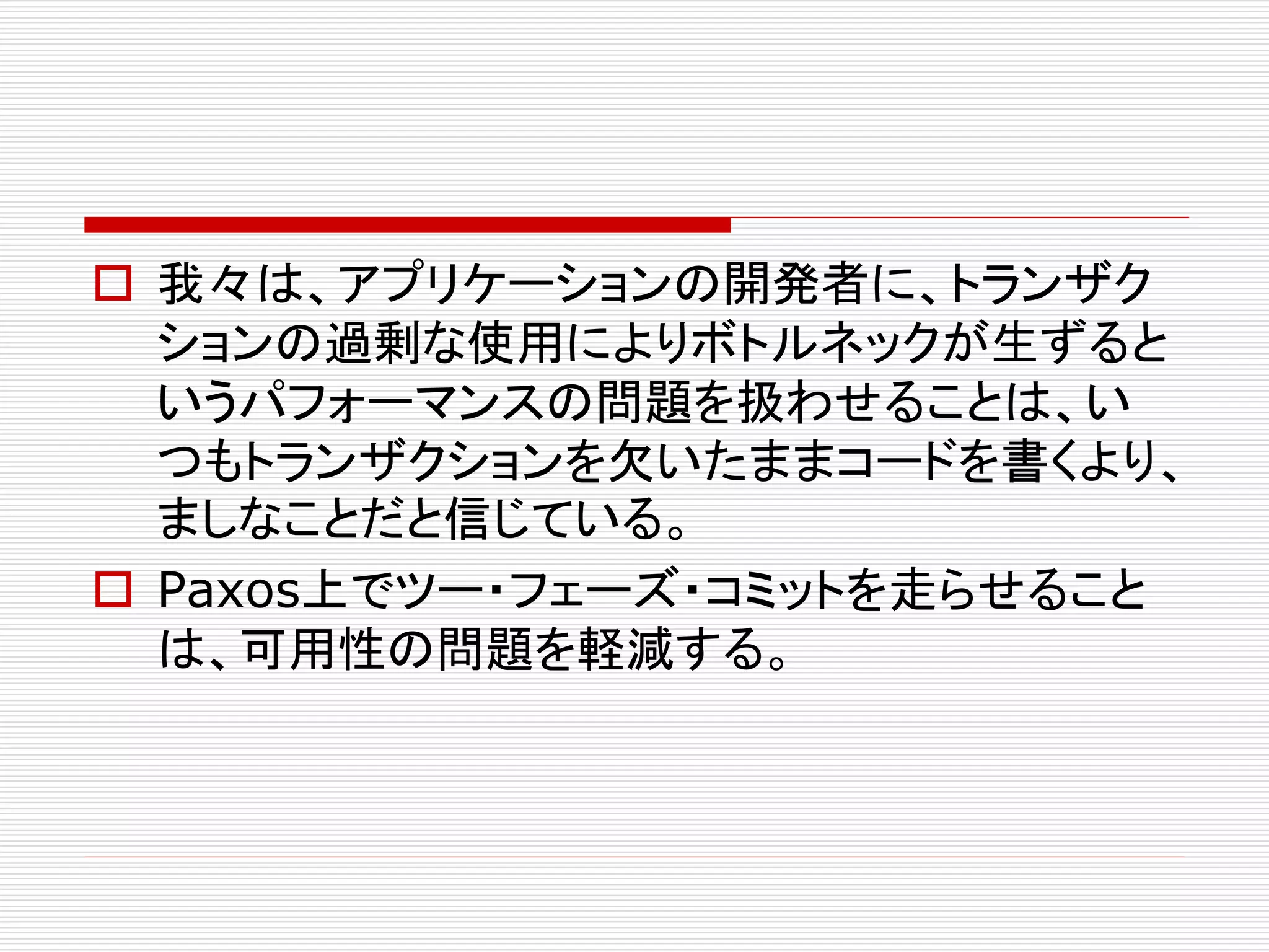  我々は、アプリケーションの開発者に、トランザク
ションの過剰な使用によりボトルネックが生ずると
いうパフォーマンスの問題を扱わせることは、い
つもトランザクションを欠いたままコードを書くより、
ましなことだと信じている。
 Paxos上でツー・フェーズ・コミットを走らせること
は、可用性の問題を軽減する。

 