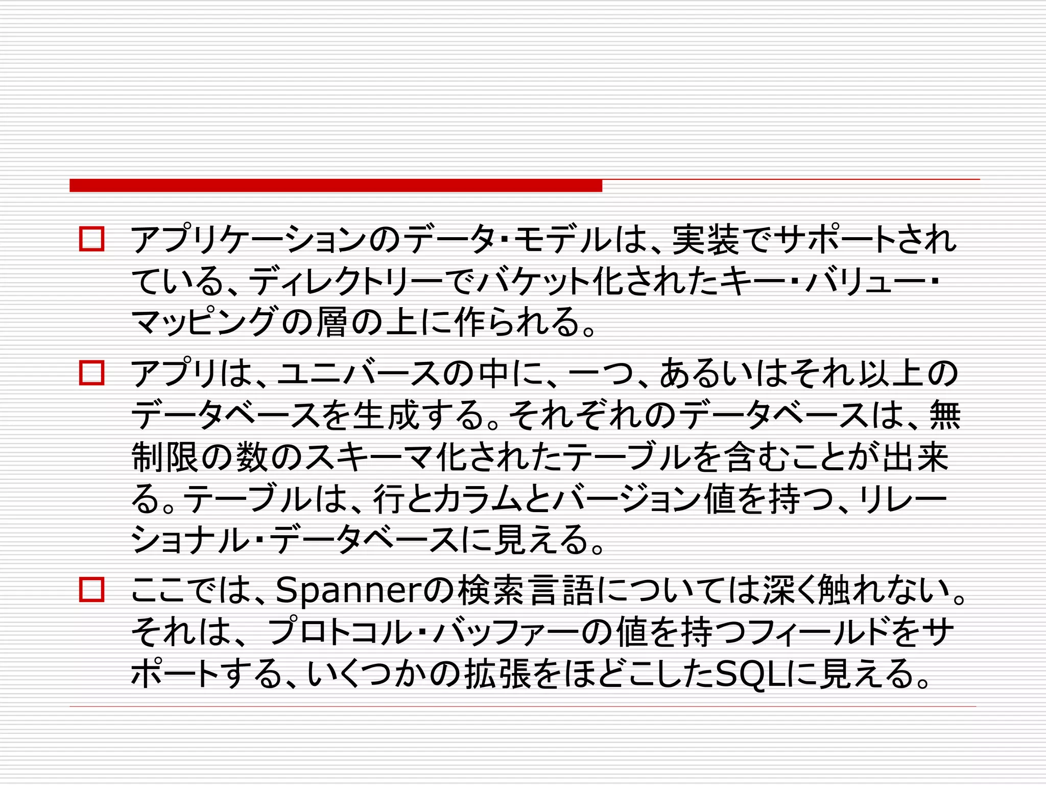  アプリケーションのデータ・モデルは、実装でサポートされ
ている、ディレクトリーでバケット化されたキー・バリュー・
マッピングの層の上に作られる。
 アプリは、ユニバースの中に、一つ、あるいはそれ以上の
データベースを生成する。それぞれのデータベースは、無
制限の数のスキーマ化されたテーブルを含むことが出来
る。テーブルは、行とカラムとバージョン値を持つ、リレー
ショナル・データベースに見える。
 ここでは、Spannerの検索言語については深く触れない。
それは、 プロトコル・バッファーの値を持つフィールドをサ
ポートする、いくつかの拡張をほどこしたSQLに見える。

 