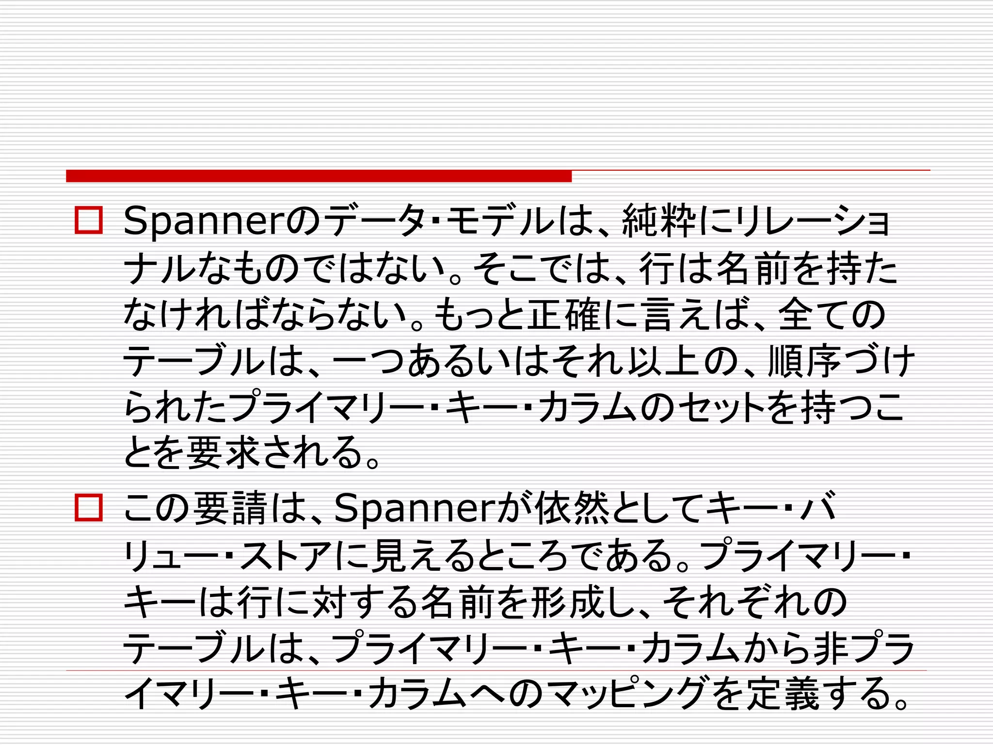  Spannerのデータ・モデルは、純粋にリレーショ
ナルなものではない。そこでは、行は名前を持た
なければならない。もっと正確に言えば、全ての
テーブルは、一つあるいはそれ以上の、順序づけ
られたプライマリー・キー・カラムのセットを持つこ
とを要求される。
 この要請は、Spannerが依然としてキー・バ
リュー・ストアに見えるところである。プライマリー・
キーは行に対する名前を形成し、それぞれの
テーブルは、プライマリー・キー・カラムから非プラ
イマリー・キー・カラムへのマッピングを定義する。

 