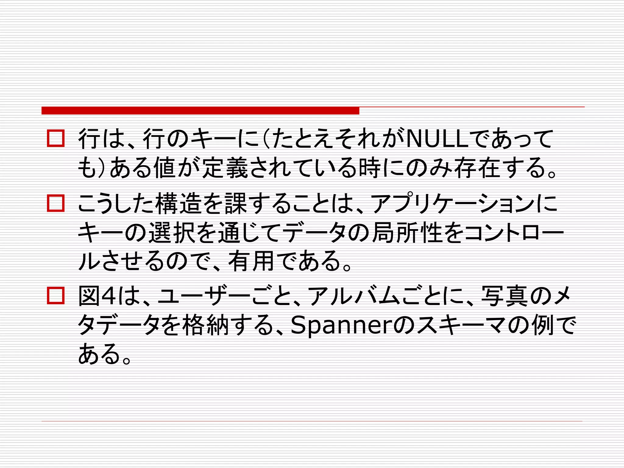  行は、行のキーに（たとえそれがNULLであって
も）ある値が定義されている時にのみ存在する。
 こうした構造を課することは、アプリケーションに
キーの選択を通じてデータの局所性をコントロー
ルさせるので、有用である。
 図4は、ユーザーごと、アルバムごとに、写真のメ
タデータを格納する、Spannerのスキーマの例で
ある。

 