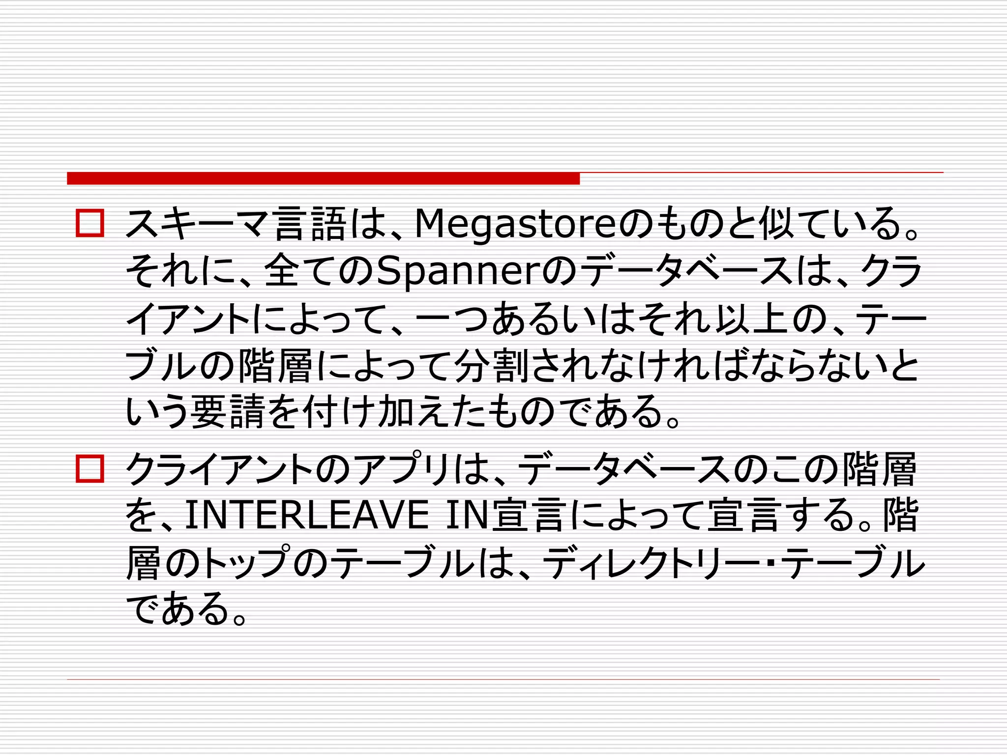  スキーマ言語は、Megastoreのものと似ている。
それに、全てのSpannerのデータベースは、クラ
イアントによって、一つあるいはそれ以上の、テー
ブルの階層によって分割されなければならないと
いう要請を付け加えたものである。
 クライアントのアプリは、データベースのこの階層
を、INTERLEAVE IN宣言によって宣言する。階
層のトップのテーブルは、ディレクトリー・テーブル
である。

 