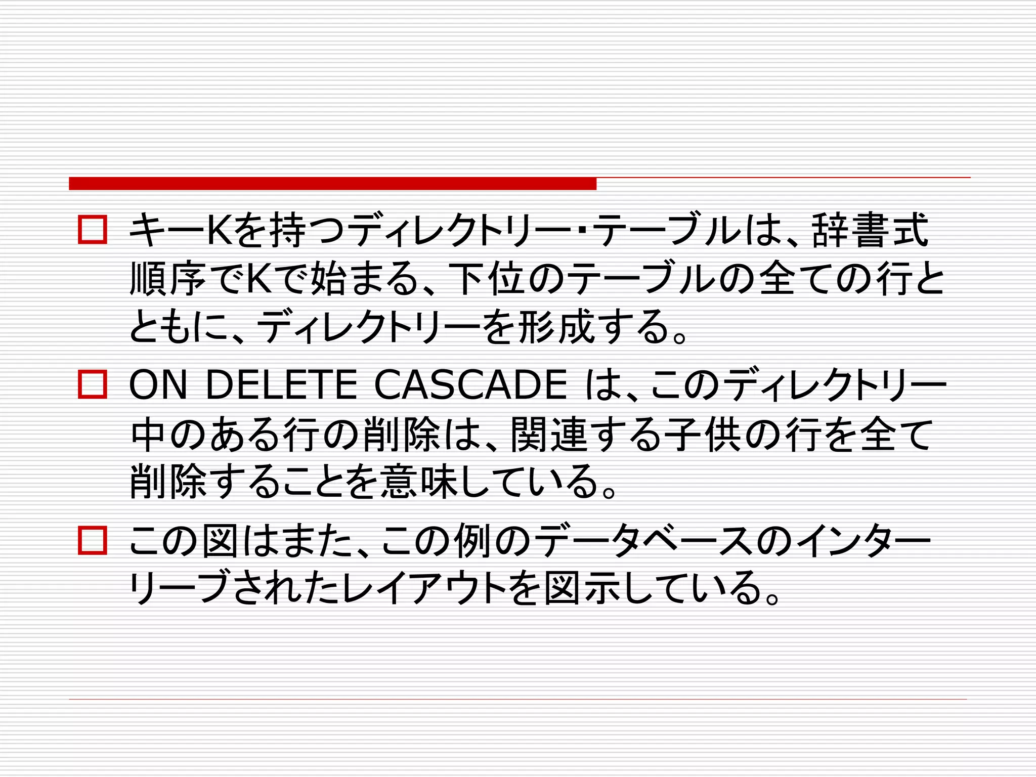  キーKを持つディレクトリー・テーブルは、辞書式
順序でKで始まる、下位のテーブルの全ての行と
ともに、ディレクトリーを形成する。
 ON DELETE CASCADE は、このディレクトリー
中のある行の削除は、関連する子供の行を全て
削除することを意味している。
 この図はまた、この例のデータベースのインター
リーブされたレイアウトを図示している。

 