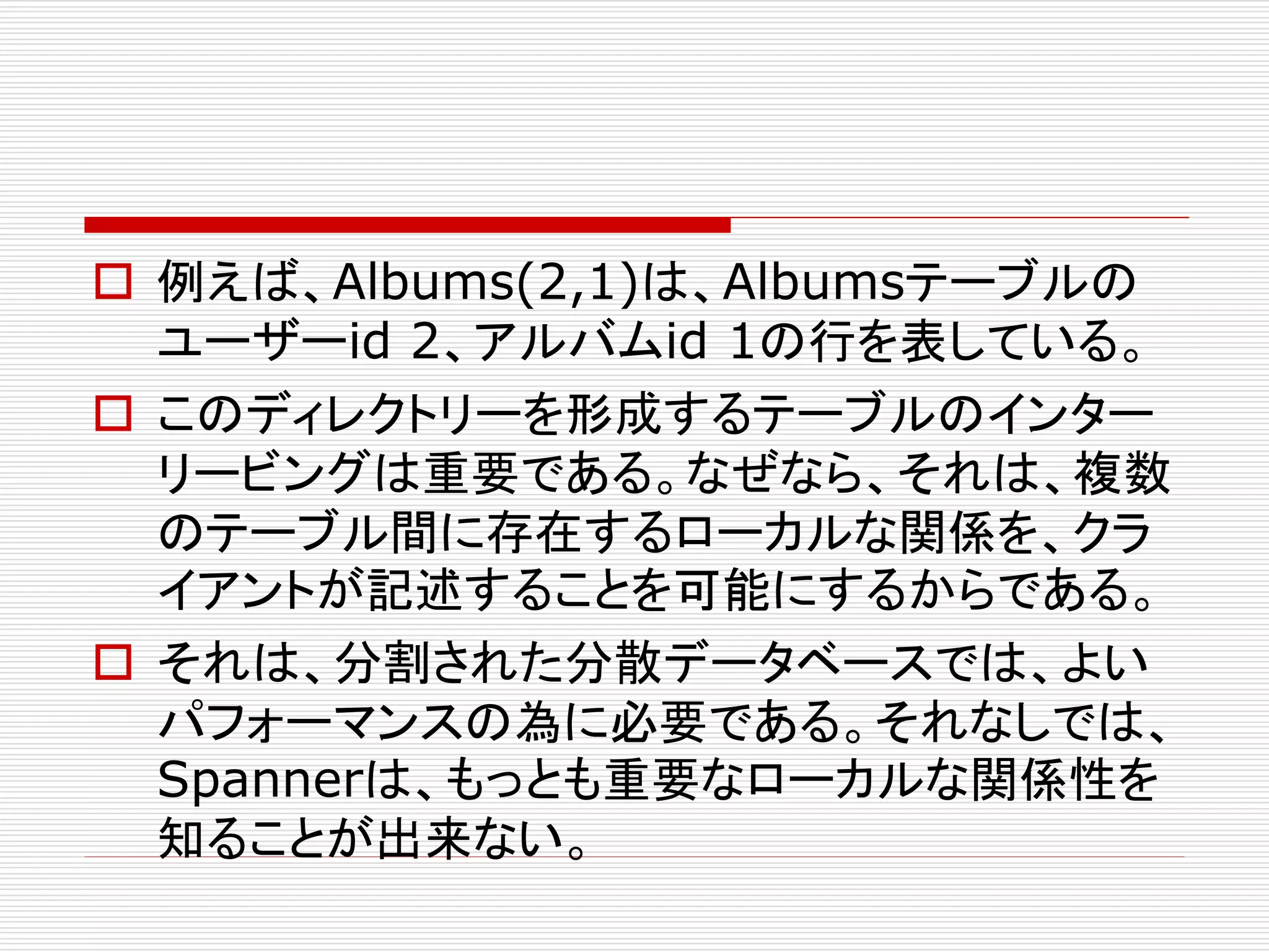  例えば、Albums(2,1)は、Albumsテーブルの
ユーザーid 2、アルバムid 1の行を表している。
 このディレクトリーを形成するテーブルのインター
リービングは重要である。なぜなら、それは、複数
のテーブル間に存在するローカルな関係を、クラ
イアントが記述することを可能にするからである。
 それは、分割された分散データベースでは、よい
パフォーマンスの為に必要である。それなしでは、
Spannerは、もっとも重要なローカルな関係性を
知ることが出来ない。

 