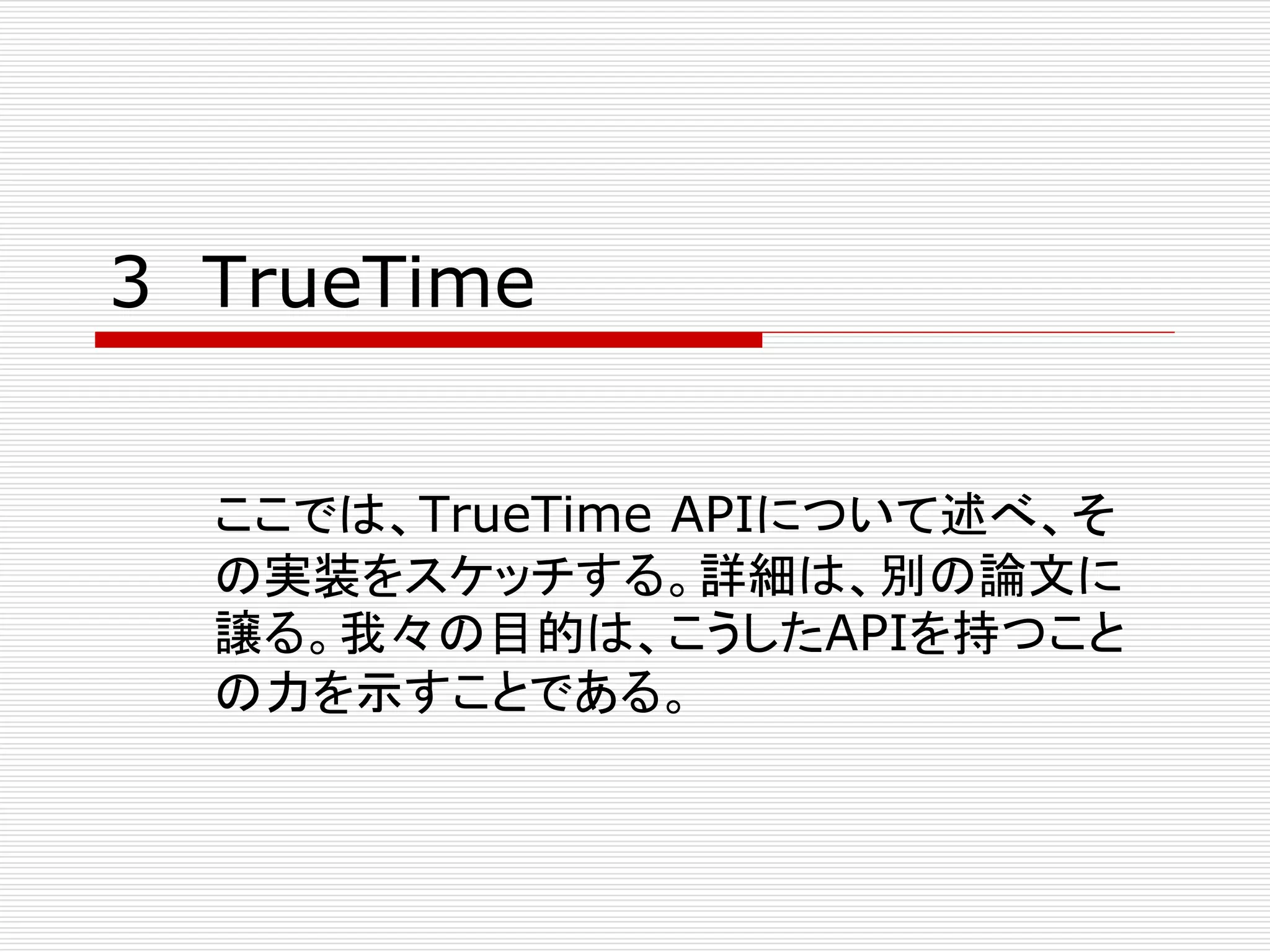 3 TrueTime
ここでは、TrueTime APIについて述べ、そ
の実装をスケッチする。詳細は、別の論文に
譲る。我々の目的は、こうしたAPIを持つこと
の力を示すことである。

 