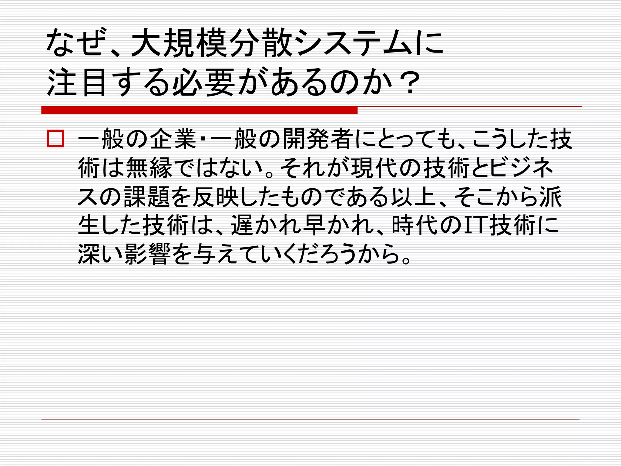 なぜ、大規模分散システムに
注目する必要があるのか？
 一般の企業・一般の開発者にとっても、こうした技
術は無縁ではない。それが現代の技術とビジネ
スの課題を反映したものである以上、そこから派
生した技術は、遅かれ早かれ、時代のIT技術に
深い影響を与えていくだろうから。

 
