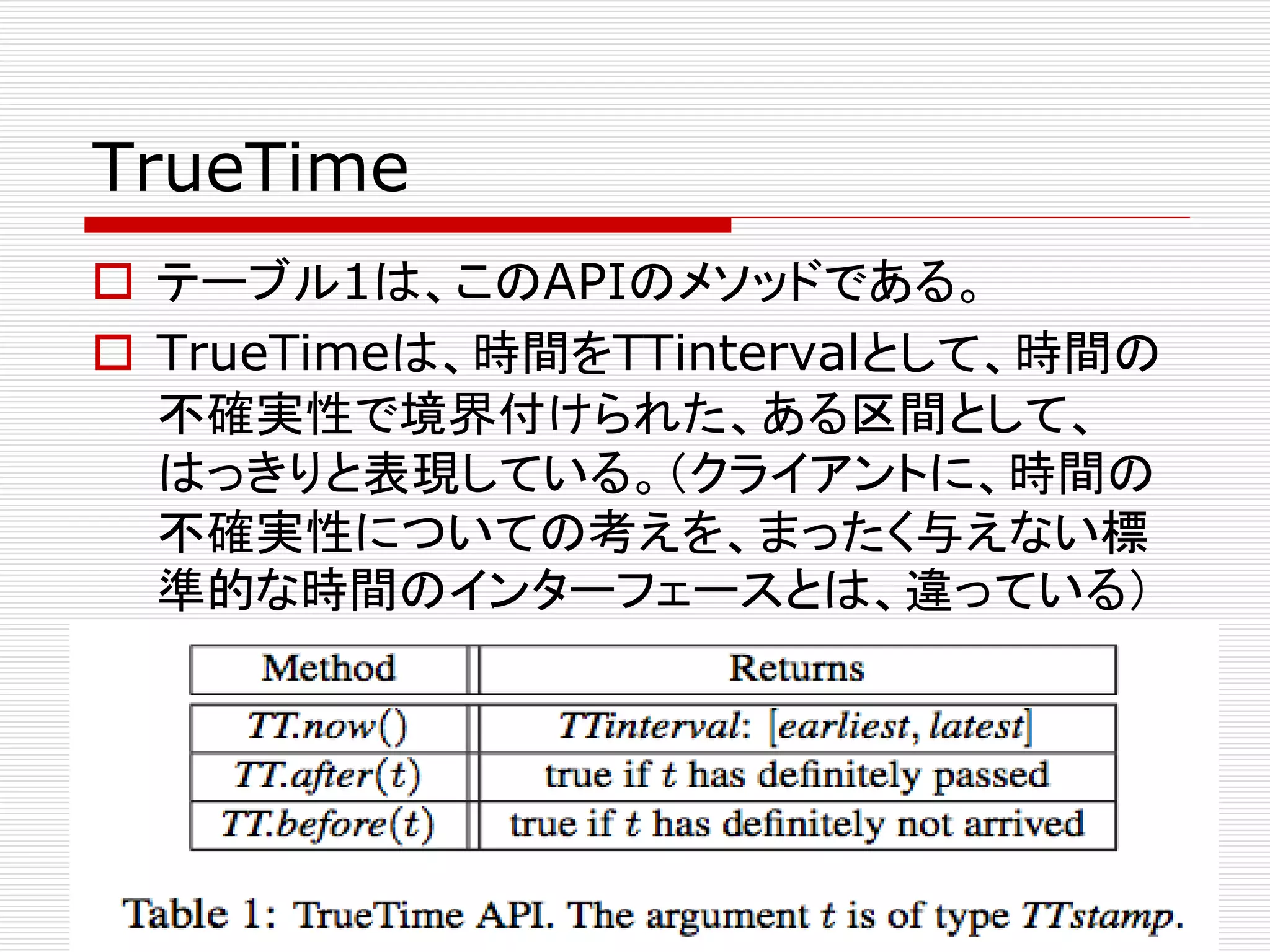 TrueTime
 テーブル1は、このAPIのメソッドである。
 TrueTimeは、時間をTTintervalとして、時間の
不確実性で境界付けられた、ある区間として、
はっきりと表現している。（クライアントに、時間の
不確実性についての考えを、まったく与えない標
準的な時間のインターフェースとは、違っている）

 
