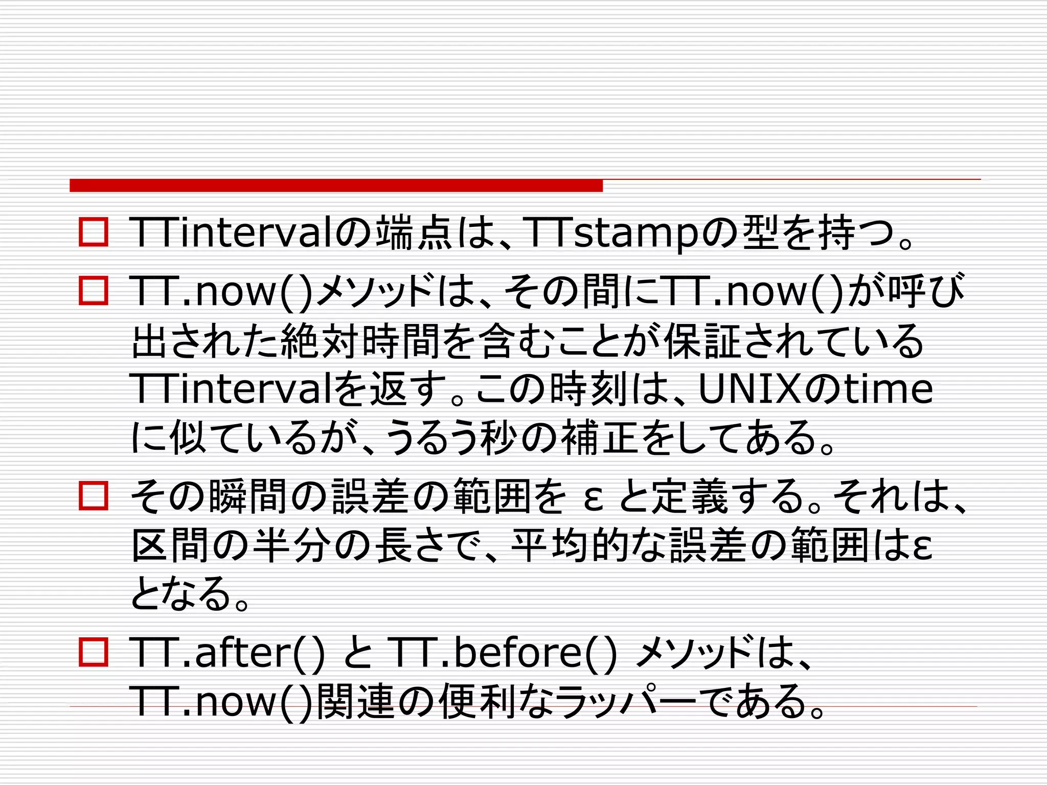  TTintervalの端点は、TTstampの型を持つ。
 TT.now()メソッドは、その間にTT.now()が呼び
出された絶対時間を含むことが保証されている
TTintervalを返す。この時刻は、UNIXのtime
に似ているが、うるう秒の補正をしてある。
 その瞬間の誤差の範囲を ε と定義する。それは、
区間の半分の長さで、平均的な誤差の範囲はε
となる。
 TT.after() と TT.before() メソッドは、
TT.now()関連の便利なラッパーである。

 