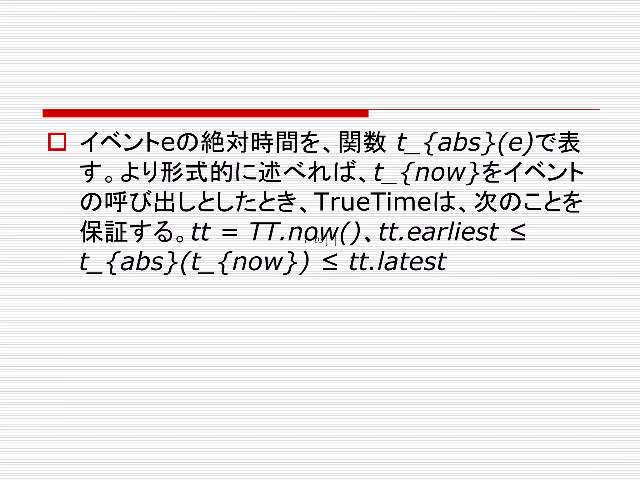  イベントeの絶対時間を、関数 t_{abs}(e)で表
す。より形式的に述べれば、t_{now}をイベント
の呼び出しとしたとき、TrueTimeは、次のことを
保証する。tt = TT.now()、tt.earliest ≤
t bs ] ]
t_{abs}(t_{now}) ≤ tt.latest

 