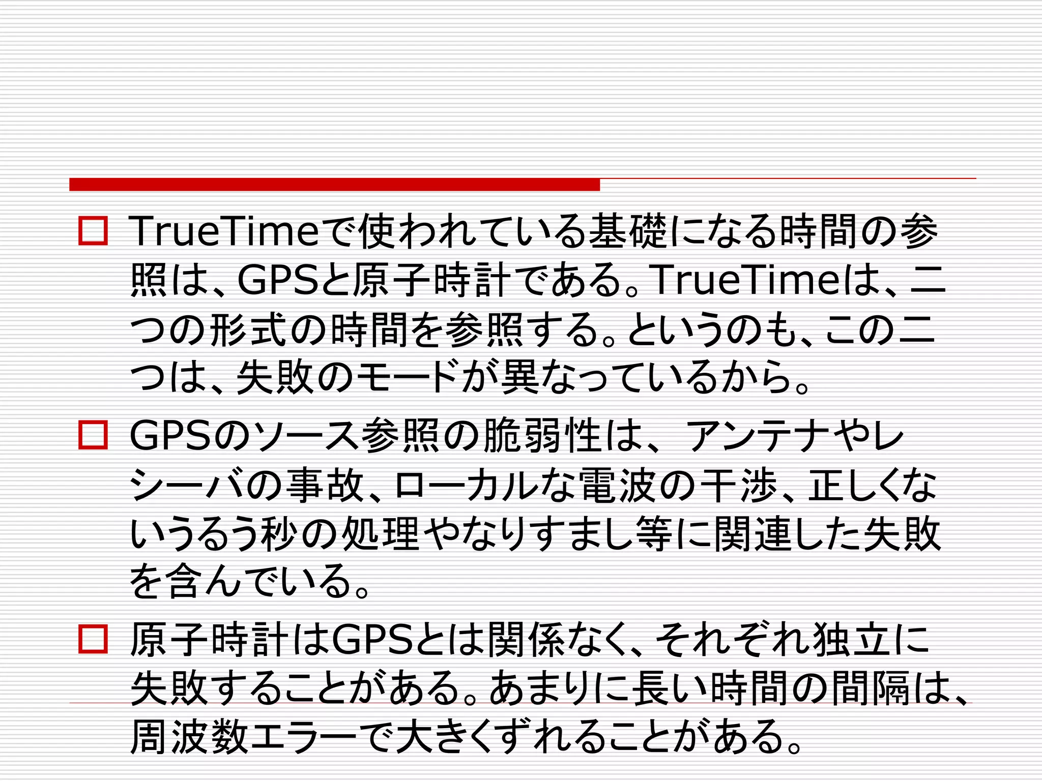  TrueTimeで使われている基礎になる時間の参
照は、GPSと原子時計である。TrueTimeは、二
つの形式の時間を参照する。というのも、この二
つは、失敗のモードが異なっているから。
 GPSのソース参照の脆弱性は、 アンテナやレ
シーバの事故、ローカルな電波の干渉、正しくな
いうるう秒の処理やなりすまし等に関連した失敗
を含んでいる。
 原子時計はGPSとは関係なく、それぞれ独立に
失敗することがある。あまりに長い時間の間隔は、
周波数エラーで大きくずれることがある。

 