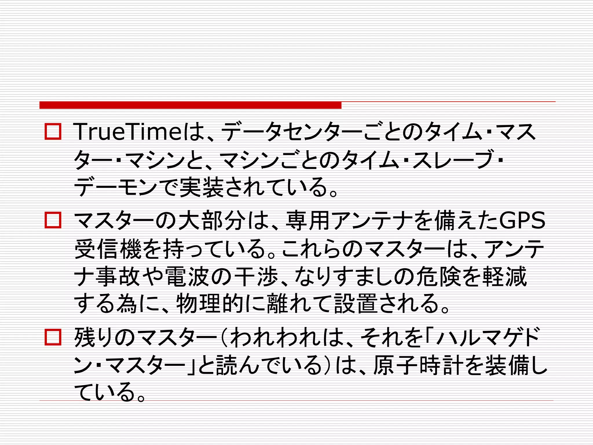  TrueTimeは、データセンターごとのタイム・マス
ター・マシンと、マシンごとのタイム・スレーブ・
デーモンで実装されている。
 マスターの大部分は、専用アンテナを備えたGPS
受信機を持っている。これらのマスターは、アンテ
ナ事故や電波の干渉、なりすましの危険を軽減
する為に、物理的に離れて設置される。
 残りのマスター（われわれは、それを「ハルマゲド
ン・マスター」と読んでいる）は、原子時計を装備し
ている。

 