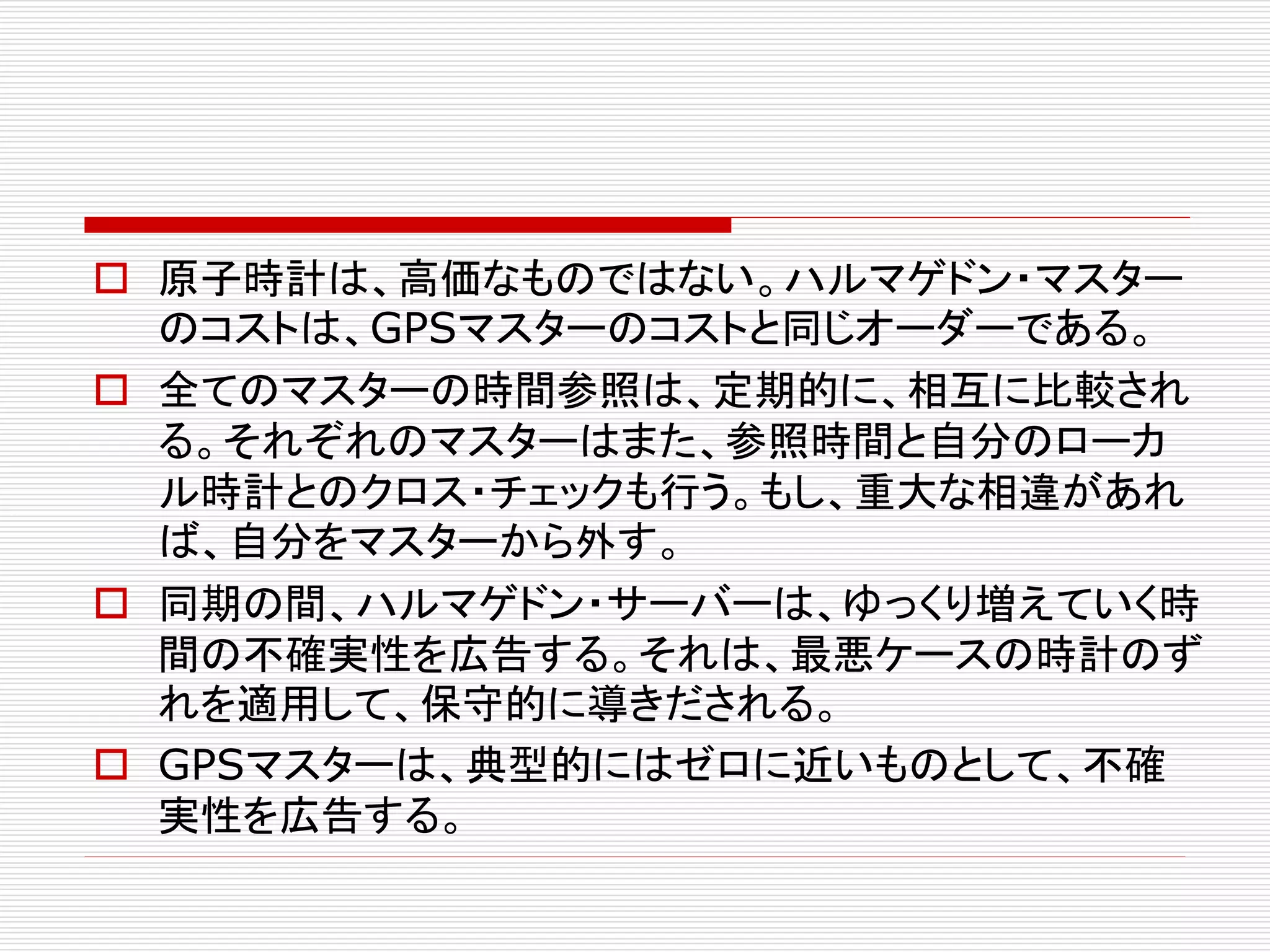  原子時計は、高価なものではない。ハルマゲドン・マスター
のコストは、GPSマスターのコストと同じオーダーである。
 全てのマスターの時間参照は、定期的に、相互に比較され
る。それぞれのマスターはまた、参照時間と自分のローカ
ル時計とのクロス・チェックも行う。もし、重大な相違があれ
ば、自分をマスターから外す。
 同期の間、ハルマゲドン・サーバーは、ゆっくり増えていく時
間の不確実性を広告する。それは、最悪ケースの時計のず
れを適用して、保守的に導きだされる。
 GPSマスターは、典型的にはゼロに近いものとして、不確
実性を広告する。

 