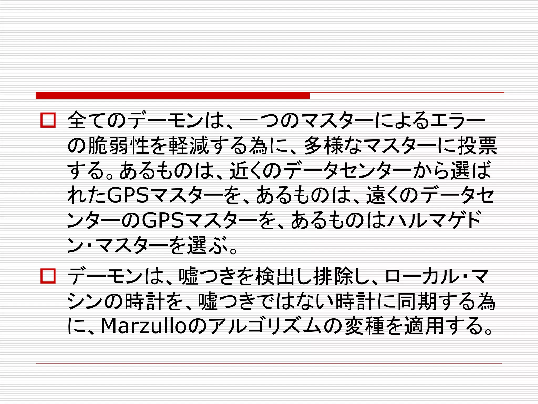  全てのデーモンは、一つのマスターによるエラー
の脆弱性を軽減する為に、多様なマスターに投票
する。あるものは、近くのデータセンターから選ば
れたGPSマスターを、あるものは、遠くのデータセ
ンターのGPSマスターを、あるものはハルマゲド
ン・マスターを選ぶ。
 デーモンは、嘘つきを検出し排除し、ローカル・マ
シンの時計を、嘘つきではない時計に同期する為
に、Marzulloのアルゴリズムの変種を適用する。

 