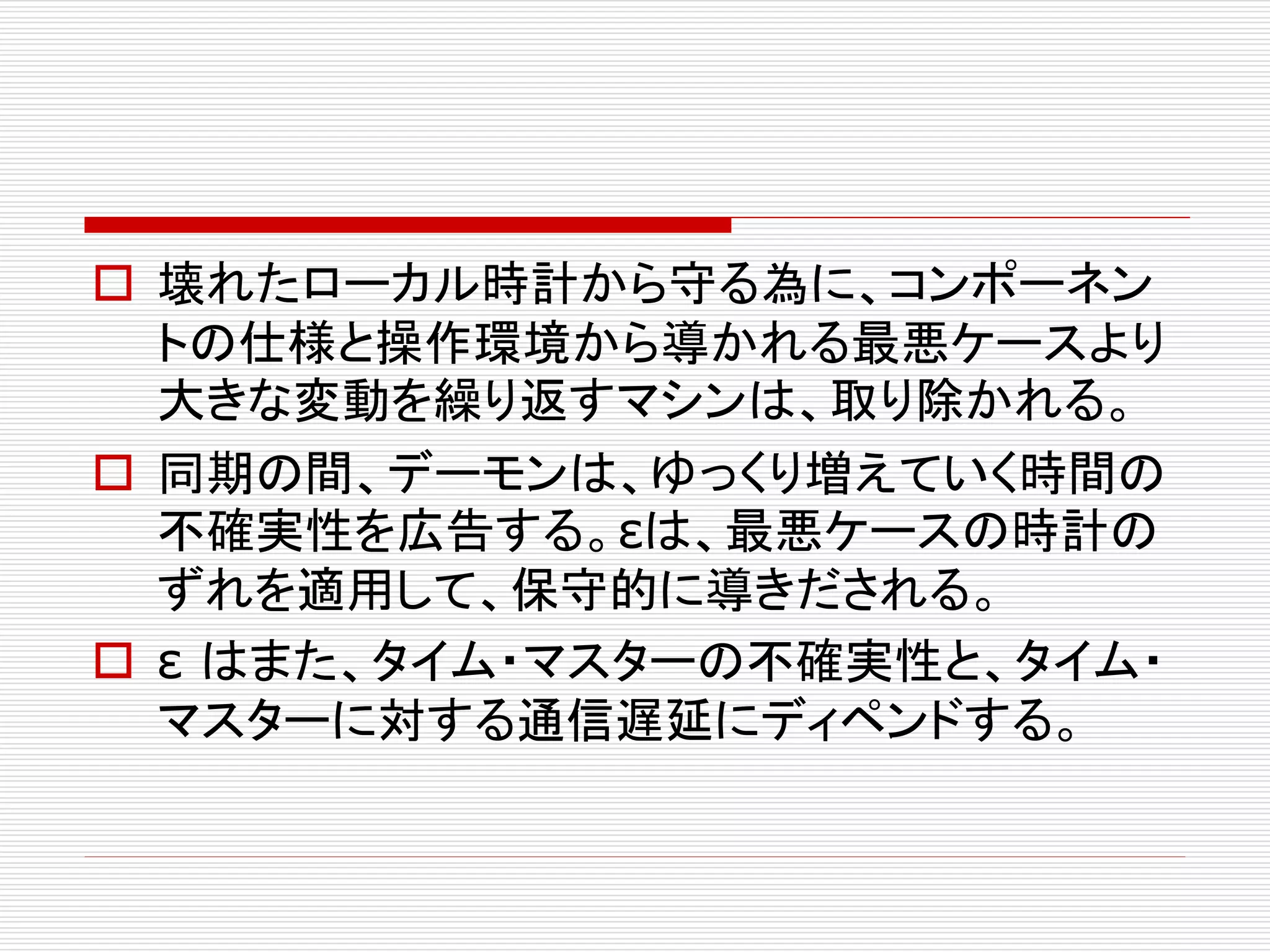  壊れたローカル時計から守る為に、コンポーネン
トの仕様と操作環境から導かれる最悪ケースより
大きな変動を繰り返すマシンは、取り除かれる。
 同期の間、デーモンは、ゆっくり増えていく時間の
不確実性を広告する。εは、最悪ケースの時計の
ずれを適用して、保守的に導きだされる。
 ε はまた、タイム・マスターの不確実性と、タイム・
マスターに対する通信遅延にディペンドする。

 