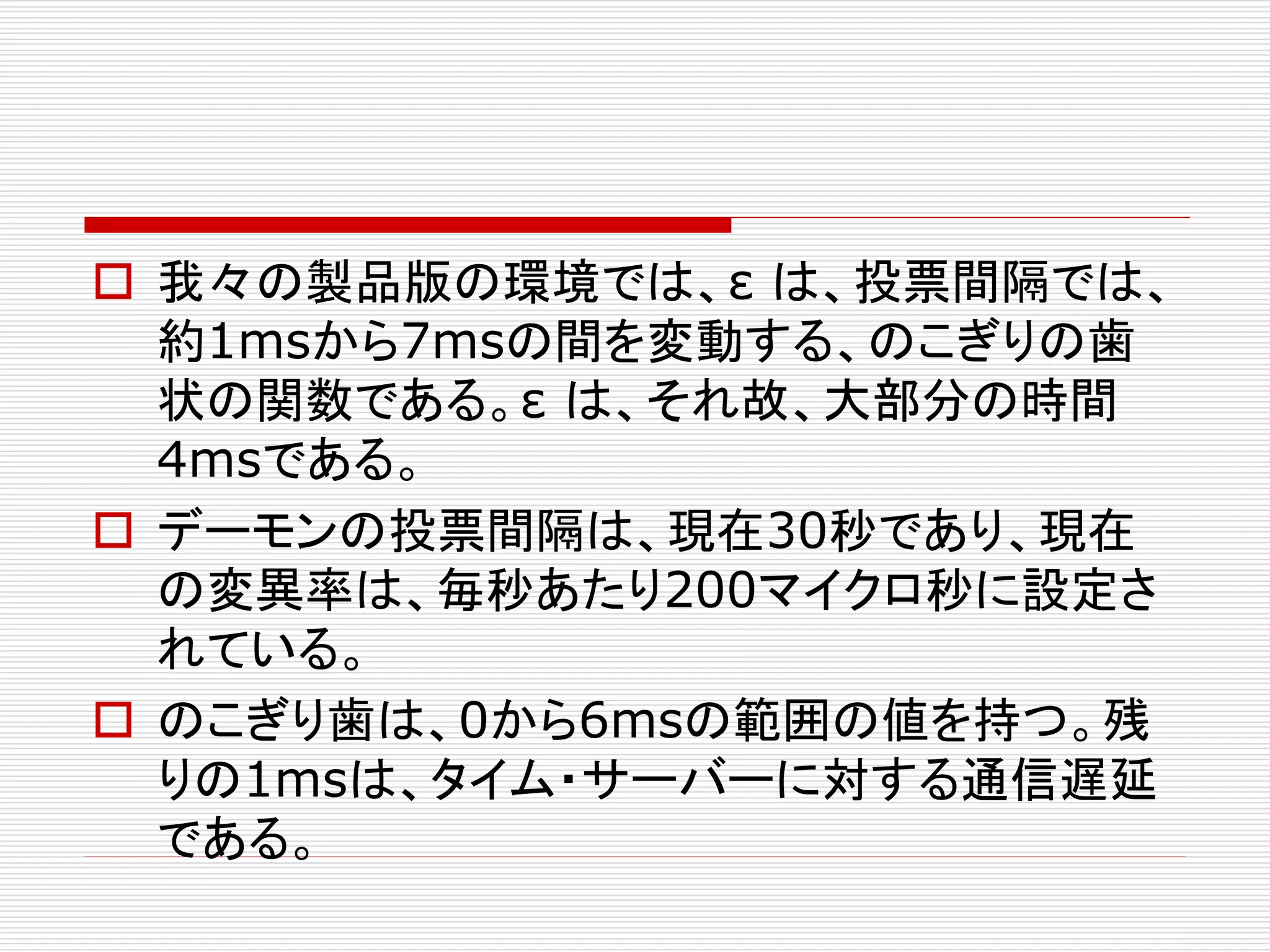 我々の製品版の環境では、ε は、投票間隔では、
約1msから7msの間を変動する、のこぎりの歯
状の関数である。ε は、それ故、大部分の時間
4msである。
 デーモンの投票間隔は、現在30秒であり、現在
の変異率は、毎秒あたり200マイクロ秒に設定さ
れている。
 のこぎり歯は、0から6msの範囲の値を持つ。残
りの1msは、タイム・サーバーに対する通信遅延
である。

 