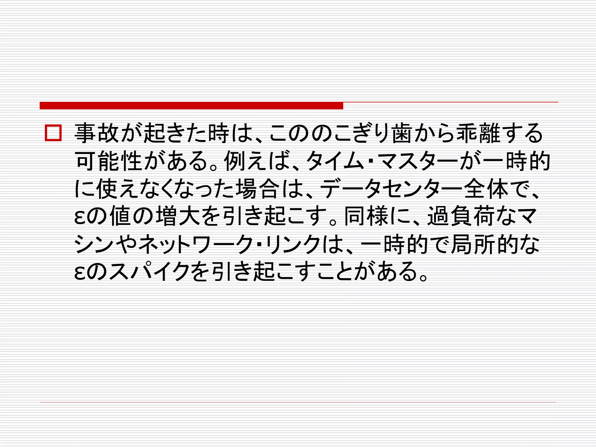  事故が起きた時は、こののこぎり歯から乖離する
可能性がある。例えば、タイム・マスターが一時的
に使えなくなった場合は、データセンター全体で、
εの値の増大を引き起こす。同様に、過負荷なマ
シンやネットワーク・リンクは、一時的で局所的な
εのスパイクを引き起こすことがある。

 