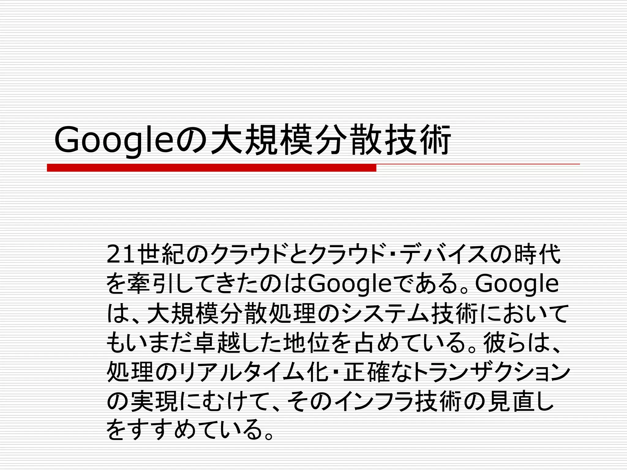 Googleの大規模分散技術
21世紀のクラウドとクラウド・デバイスの時代
を牽引してきたのはGoogleである。Google
は、大規模分散処理のシステム技術において
もいまだ卓越した地位を占めている。彼らは、
処理のリアルタイム化・正確なトランザクション
の実現にむけて、そのインフラ技術の見直し
をすすめている。

 