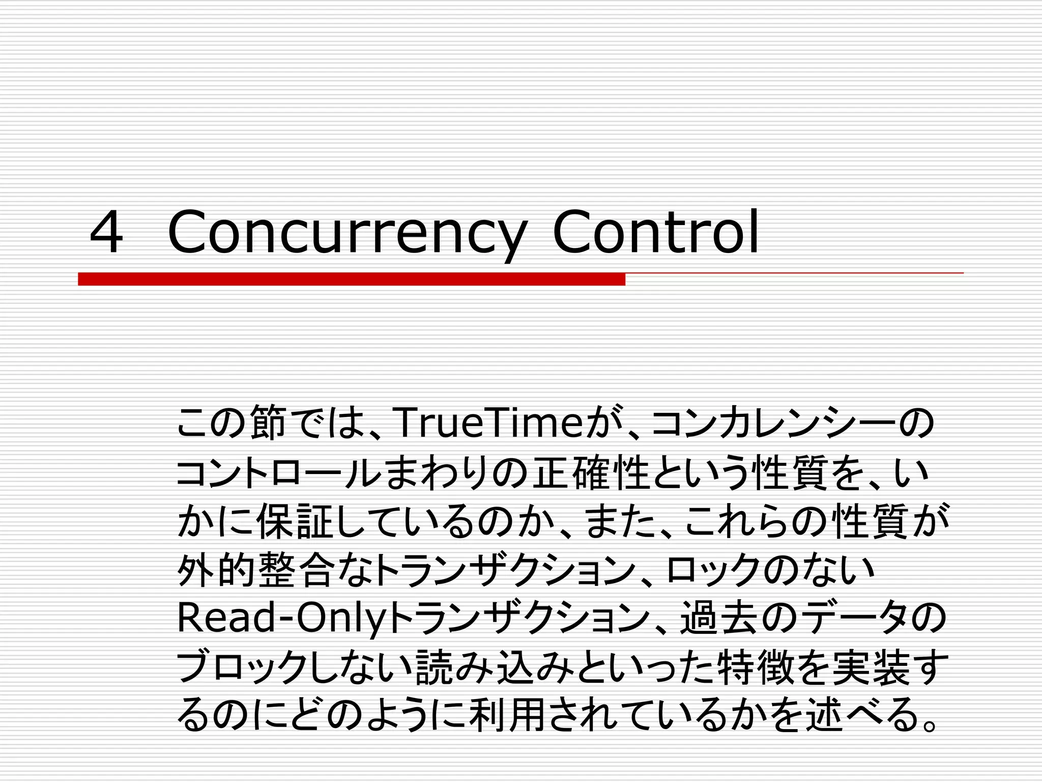 4 Concurrency Control
この節では、TrueTimeが、コンカレンシーの
コントロールまわりの正確性という性質を、い
かに保証しているのか、また、これらの性質が
外的整合なトランザクション、ロックのない
Read-Onlyトランザクション、過去のデータの
ブロックしない読み込みといった特徴を実装す
るのにどのように利用されているかを述べる。

 
