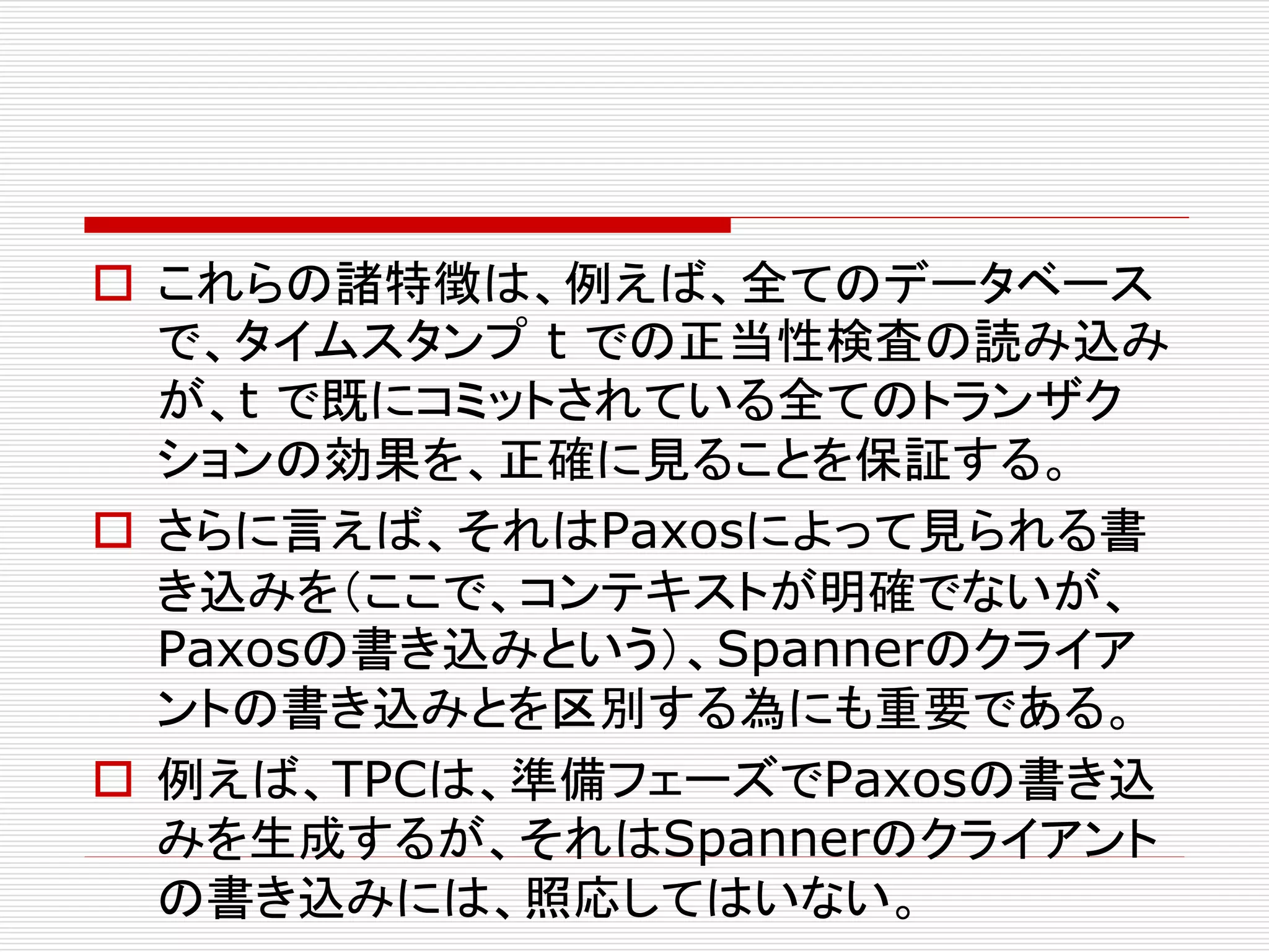  これらの諸特徴は、例えば、全てのデータベース
で、タイムスタンプ t での正当性検査の読み込み
が、t で既にコミットされている全てのトランザク
ションの効果を、正確に見ることを保証する。
 さらに言えば、それはPaxosによって見られる書
き込みを（ここで、コンテキストが明確でないが、
Paxosの書き込みという）、Spannerのクライア
ントの書き込みとを区別する為にも重要である。
 例えば、TPCは、準備フェーズでPaxosの書き込
みを生成するが、それはSpannerのクライアント
の書き込みには、照応してはいない。

 