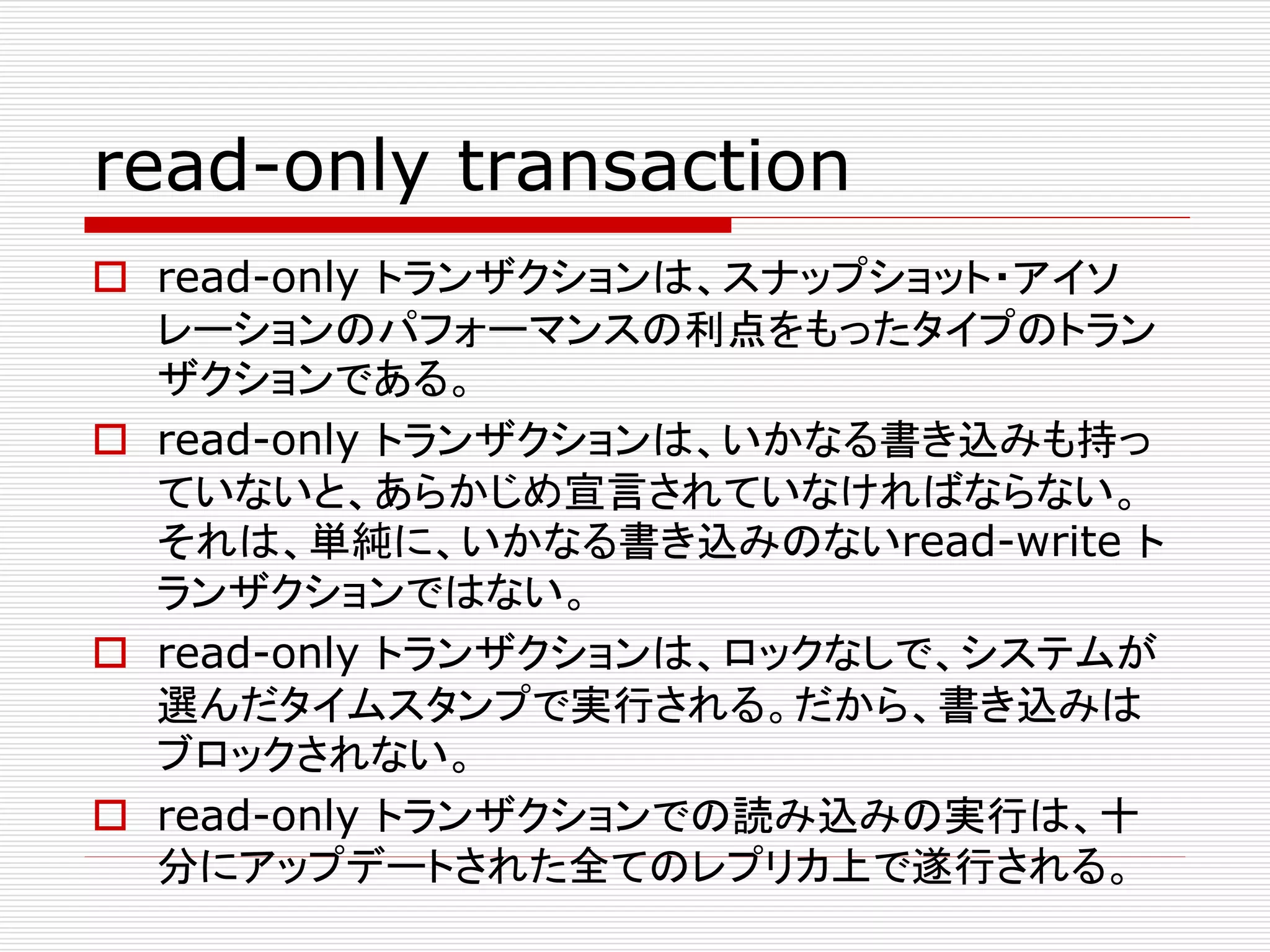 read-only transaction
 read-only トランザクションは、スナップショット・アイソ
レーションのパフォーマンスの利点をもったタイプのトラン
ザクションである。
 read-only トランザクションは、いかなる書き込みも持っ
ていないと、あらかじめ宣言されていなければならない。
それは、単純に、いかなる書き込みのないread-write ト
ランザクションではない。
 read-only トランザクションは、ロックなしで、システムが
選んだタイムスタンプで実行される。だから、書き込みは
ブロックされない。
 read-only トランザクションでの読み込みの実行は、十
分にアップデートされた全てのレプリカ上で遂行される。

 