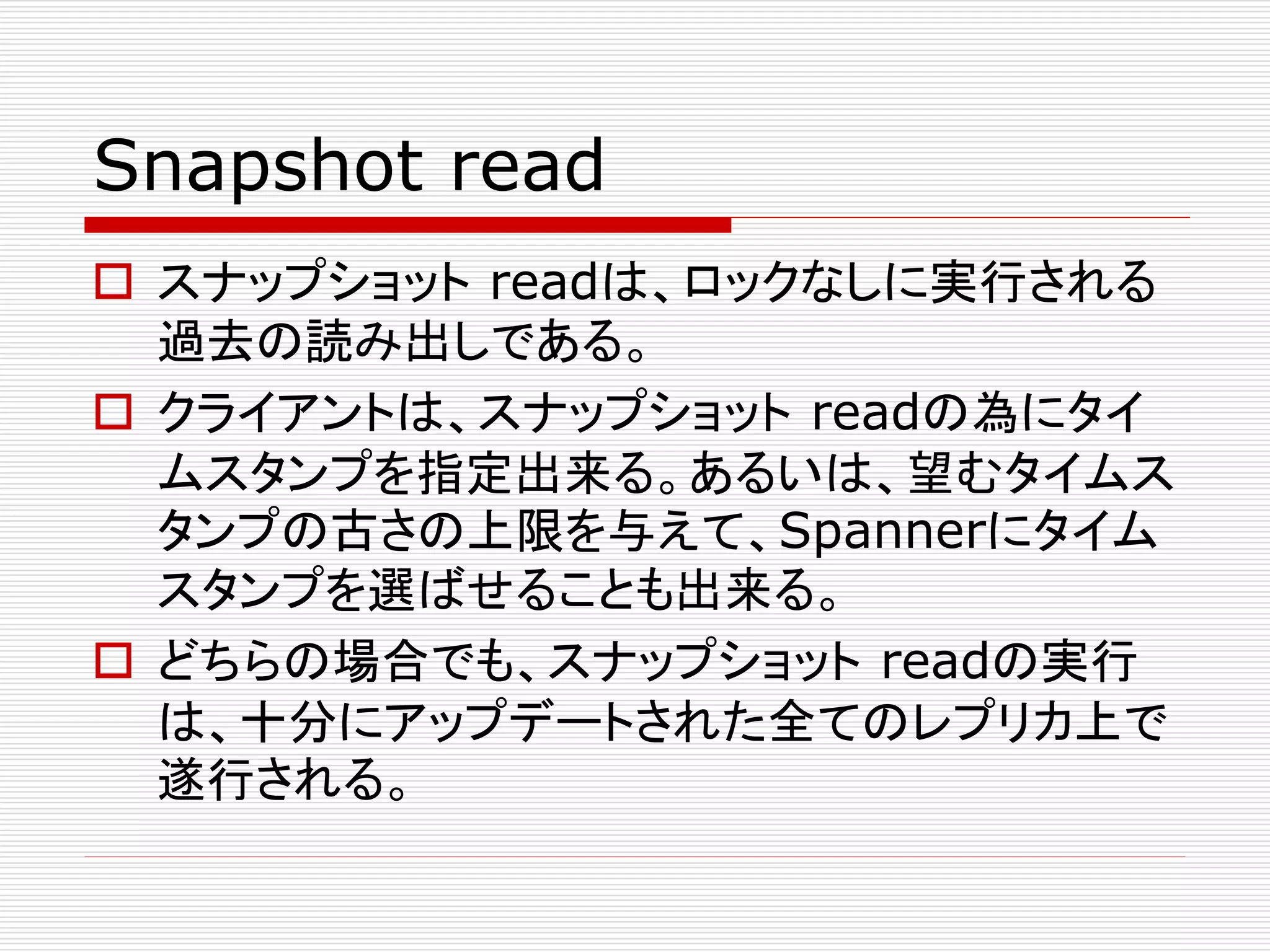Snapshot read
 スナップショット readは、ロックなしに実行される
過去の読み出しである。
 クライアントは、スナップショット readの為にタイ
ムスタンプを指定出来る。あるいは、望むタイムス
タンプの古さの上限を与えて、Spannerにタイム
スタンプを選ばせることも出来る。
 どちらの場合でも、スナップショット readの実行
は、十分にアップデートされた全てのレプリカ上で
遂行される。

 