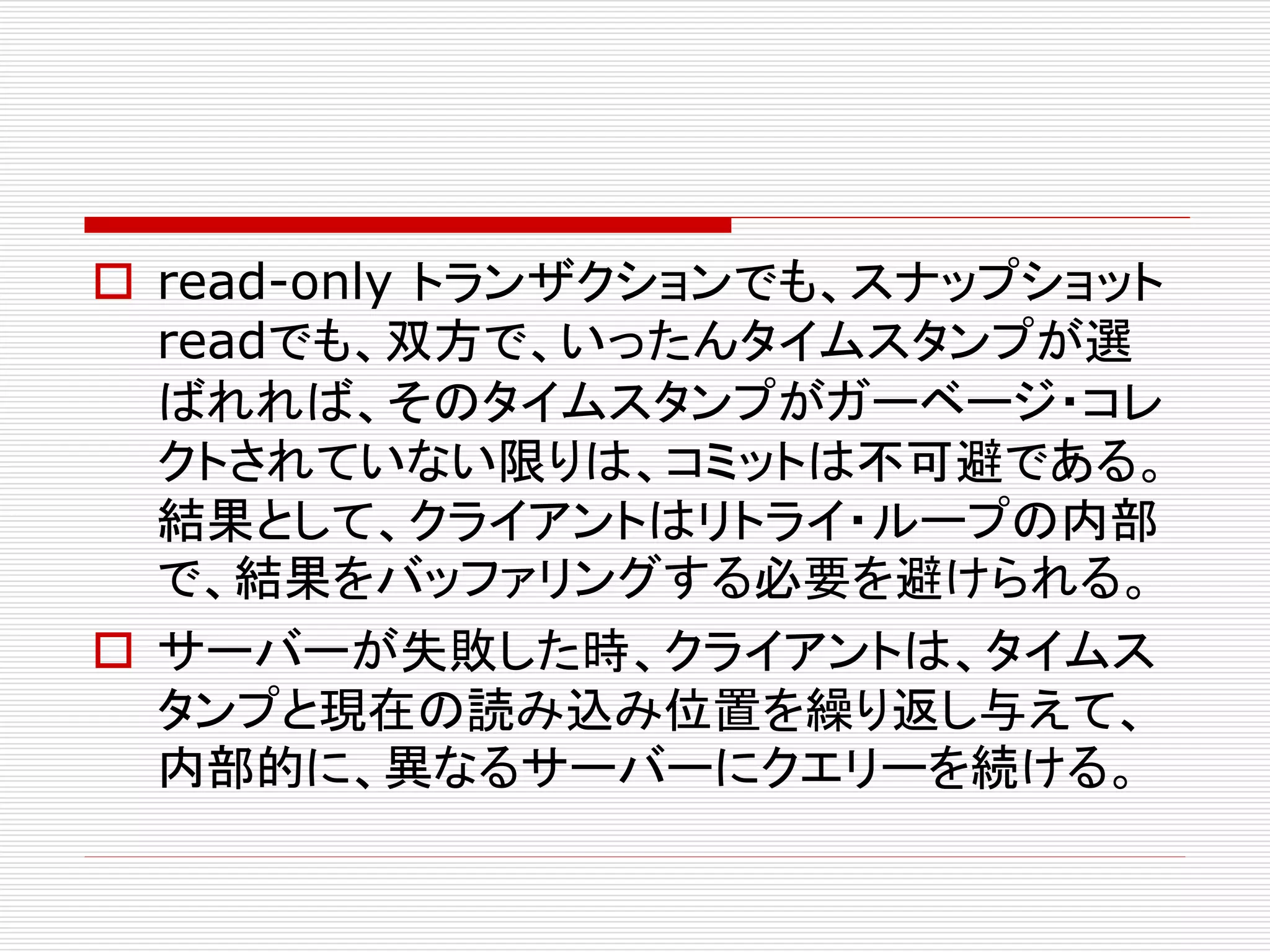  read-only トランザクションでも、スナップショット
readでも、双方で、いったんタイムスタンプが選
ばれれば、そのタイムスタンプがガーベージ・コレ
クトされていない限りは、コミットは不可避である。
結果として、クライアントはリトライ・ループの内部
で、結果をバッファリングする必要を避けられる。
 サーバーが失敗した時、クライアントは、タイムス
タンプと現在の読み込み位置を繰り返し与えて、
内部的に、異なるサーバーにクエリーを続ける。

 