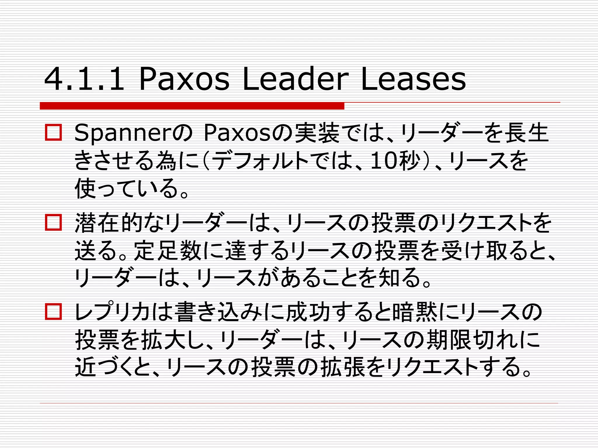 4.1.1 Paxos Leader Leases
 Spannerの Paxosの実装では、リーダーを長生
きさせる為に（デフォルトでは、10秒）、リースを
使っている。
 潜在的なリーダーは、リースの投票のリクエストを
送る。定足数に達するリースの投票を受け取ると、
リーダーは、リースがあることを知る。
 レプリカは書き込みに成功すると暗黙にリースの
投票を拡大し、リーダーは、リースの期限切れに
近づくと、リースの投票の拡張をリクエストする。

 