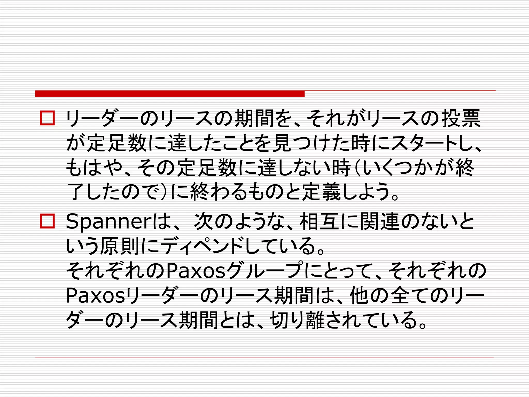  リーダーのリースの期間を、それがリースの投票
が定足数に達したことを見つけた時にスタートし、
もはや、その定足数に達しない時（いくつかが終
了したので）に終わるものと定義しよう。
 Spannerは、 次のような、相互に関連のないと
いう原則にディペンドしている。
それぞれのPaxosグループにとって、それぞれの
Paxosリーダーのリース期間は、他の全てのリー
ダーのリース期間とは、切り離されている。

 