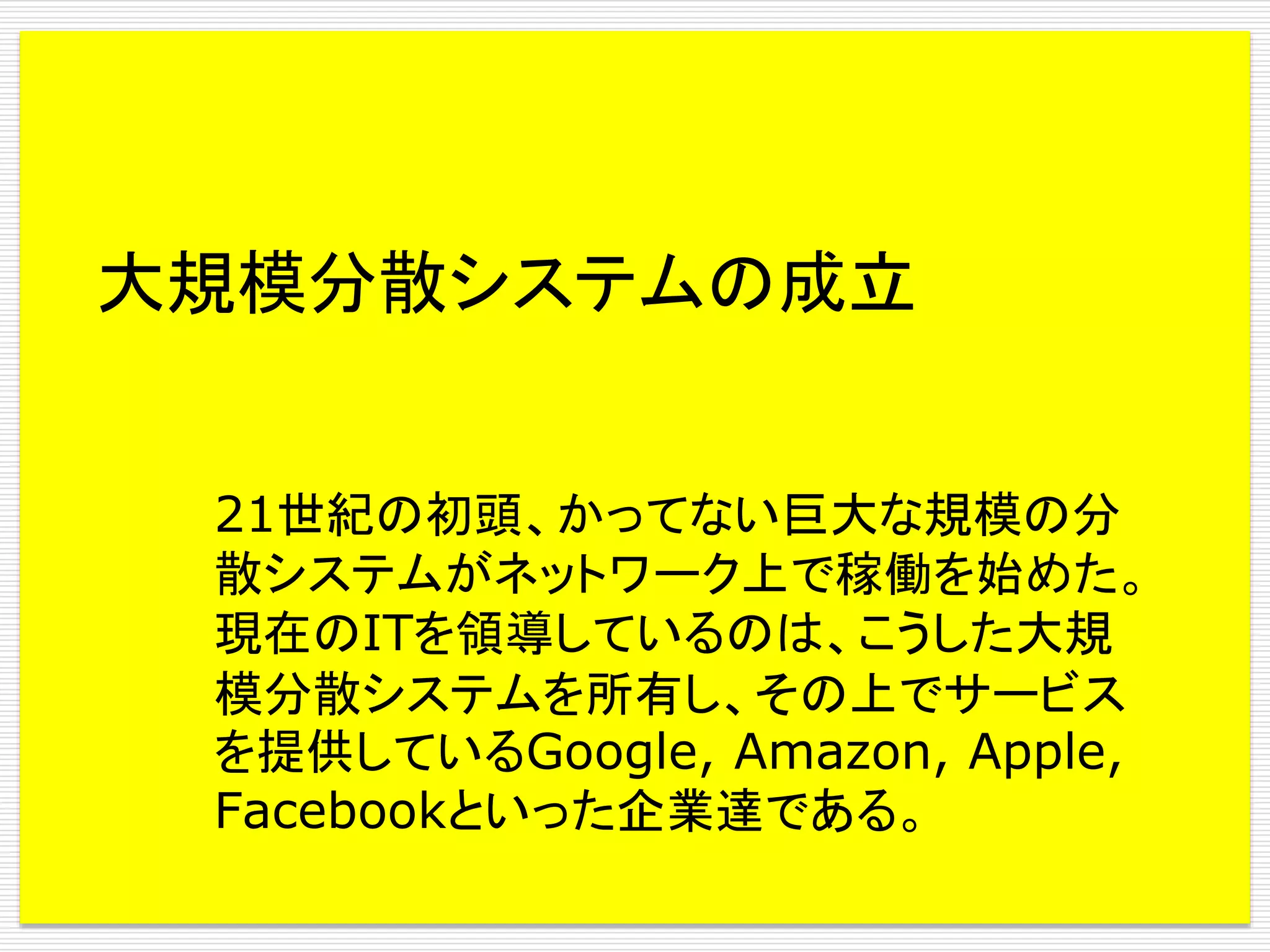大規模分散システムの成立
21世紀の初頭、かってない巨大な規模の分
散システムがネットワーク上で稼働を始めた。
現在のITを領導しているのは、こうした大規
模分散システムを所有し、その上でサービス
を提供しているGoogle, Amazon, Apple,
Facebookといった企業達である。

 