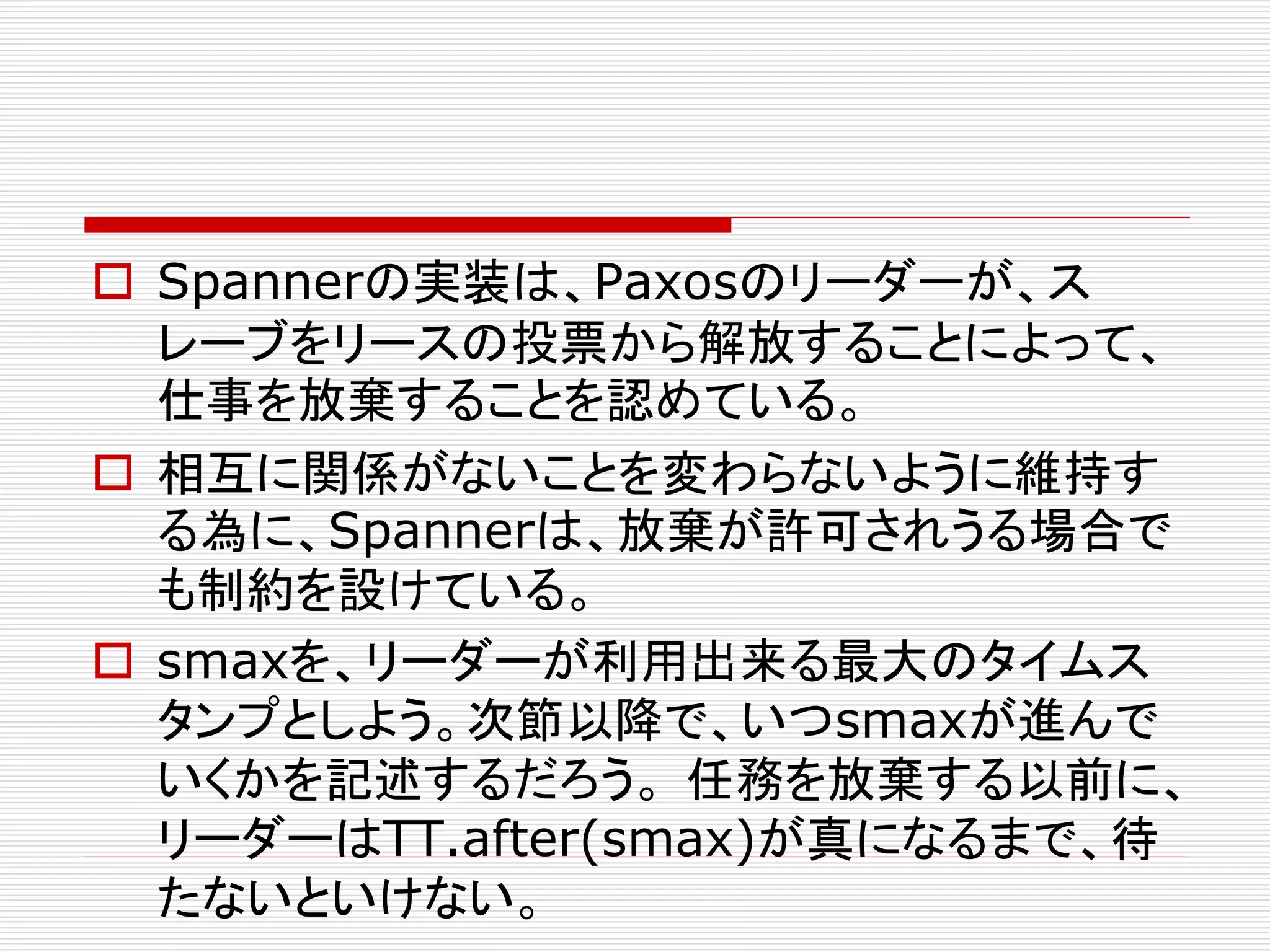  Spannerの実装は、Paxosのリーダーが、ス
レーブをリースの投票から解放することによって、
仕事を放棄することを認めている。
 相互に関係がないことを変わらないように維持す
る為に、Spannerは、放棄が許可されうる場合で
も制約を設けている。
 smaxを、リーダーが利用出来る最大のタイムス
タンプとしよう。次節以降で、いつsmaxが進んで
いくかを記述するだろう。 任務を放棄する以前に、
リーダーはTT.after(smax)が真になるまで、待
たないといけない。

 