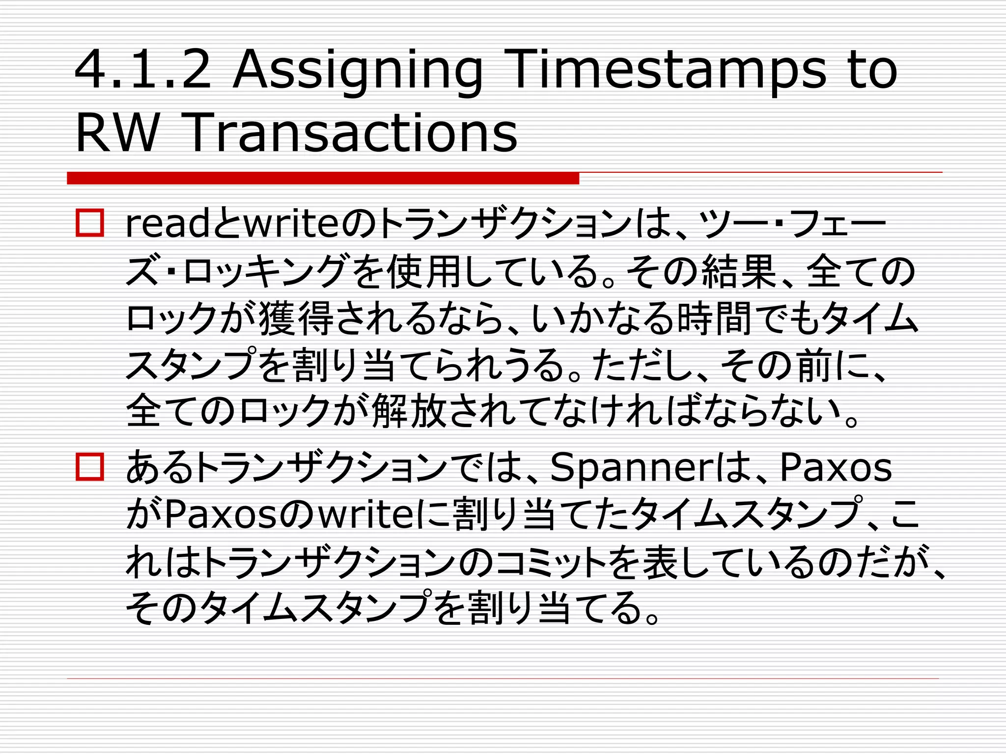 4.1.2 Assigning Timestamps to
RW Transactions
 readとwriteのトランザクションは、ツー・フェー
ズ・ロッキングを使用している。その結果、全ての
ロックが獲得されるなら、いかなる時間でもタイム
スタンプを割り当てられうる。ただし、その前に、
全てのロックが解放されてなければならない。
 あるトランザクションでは、Spannerは、Paxos
がPaxosのwriteに割り当てたタイムスタンプ、こ
れはトランザクションのコミットを表しているのだが、
そのタイムスタンプを割り当てる。

 