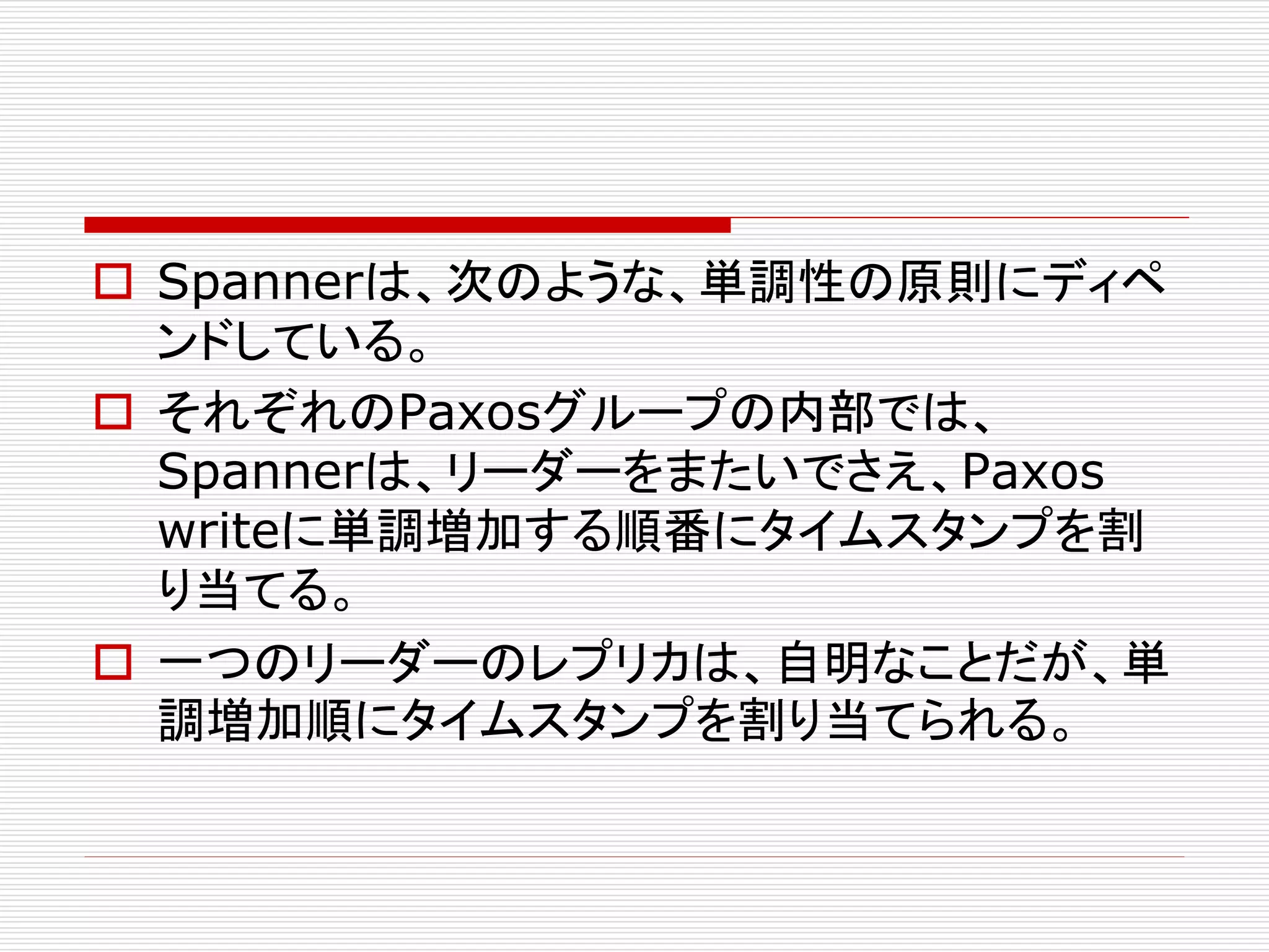  Spannerは、次のような、単調性の原則にディペ
ンドしている。
 それぞれのPaxosグループの内部では、
Spannerは、リーダーをまたいでさえ、Paxos
writeに単調増加する順番にタイムスタンプを割
り当てる。
 一つのリーダーのレプリカは、自明なことだが、単
調増加順にタイムスタンプを割り当てられる。

 