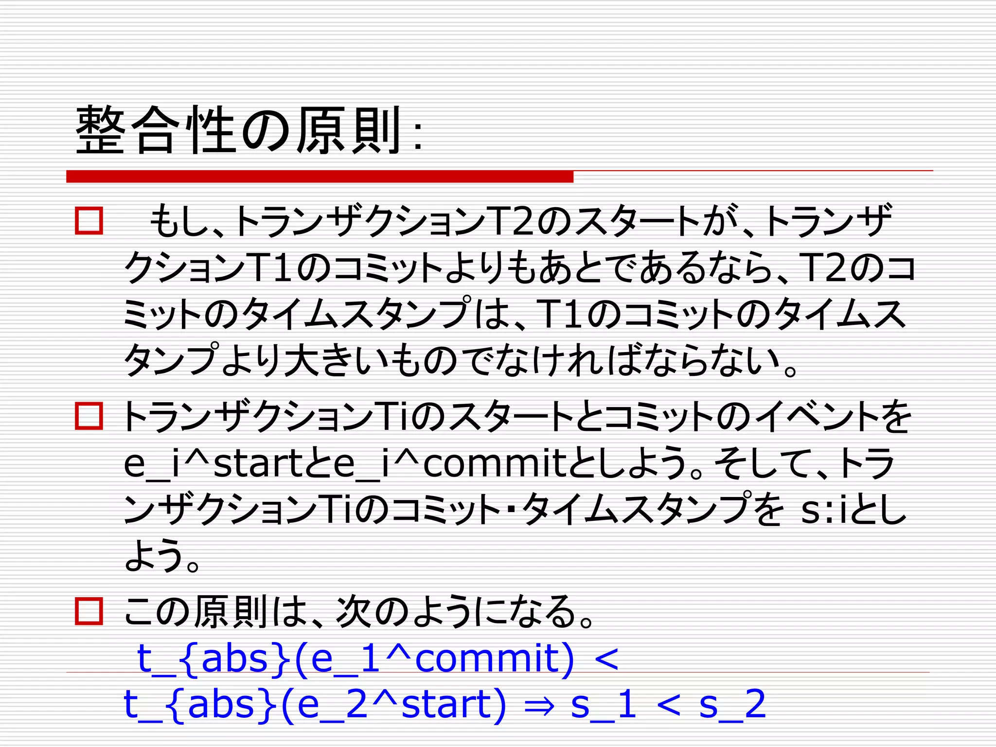 整合性の原則：


もし、トランザクションT2のスタートが、トランザ
クションT1のコミットよりもあとであるなら、T2のコ
ミットのタイムスタンプは、T1のコミットのタイムス
タンプより大きいものでなければならない。
 トランザクションTiのスタートとコミットのイベントを
e_i^startとe_i^commitとしよう。そして、トラ
ンザクションTiのコミット・タイムスタンプを s:iとし
よう。
 この原則は、次のようになる。
t_{abs}(e_1^commit) <
t_{abs}(e_2^start) ⇒ s_1 < s_2

 