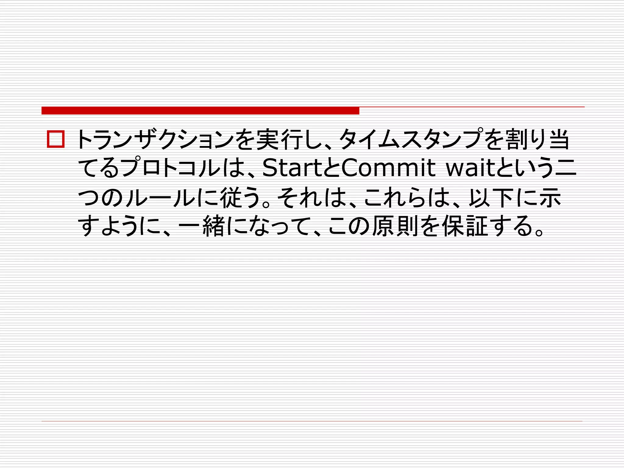  トランザクションを実行し、タイムスタンプを割り当
てるプロトコルは、StartとCommit waitという二
つのルールに従う。それは、これらは、以下に示
すように、一緒になって、この原則を保証する。

 