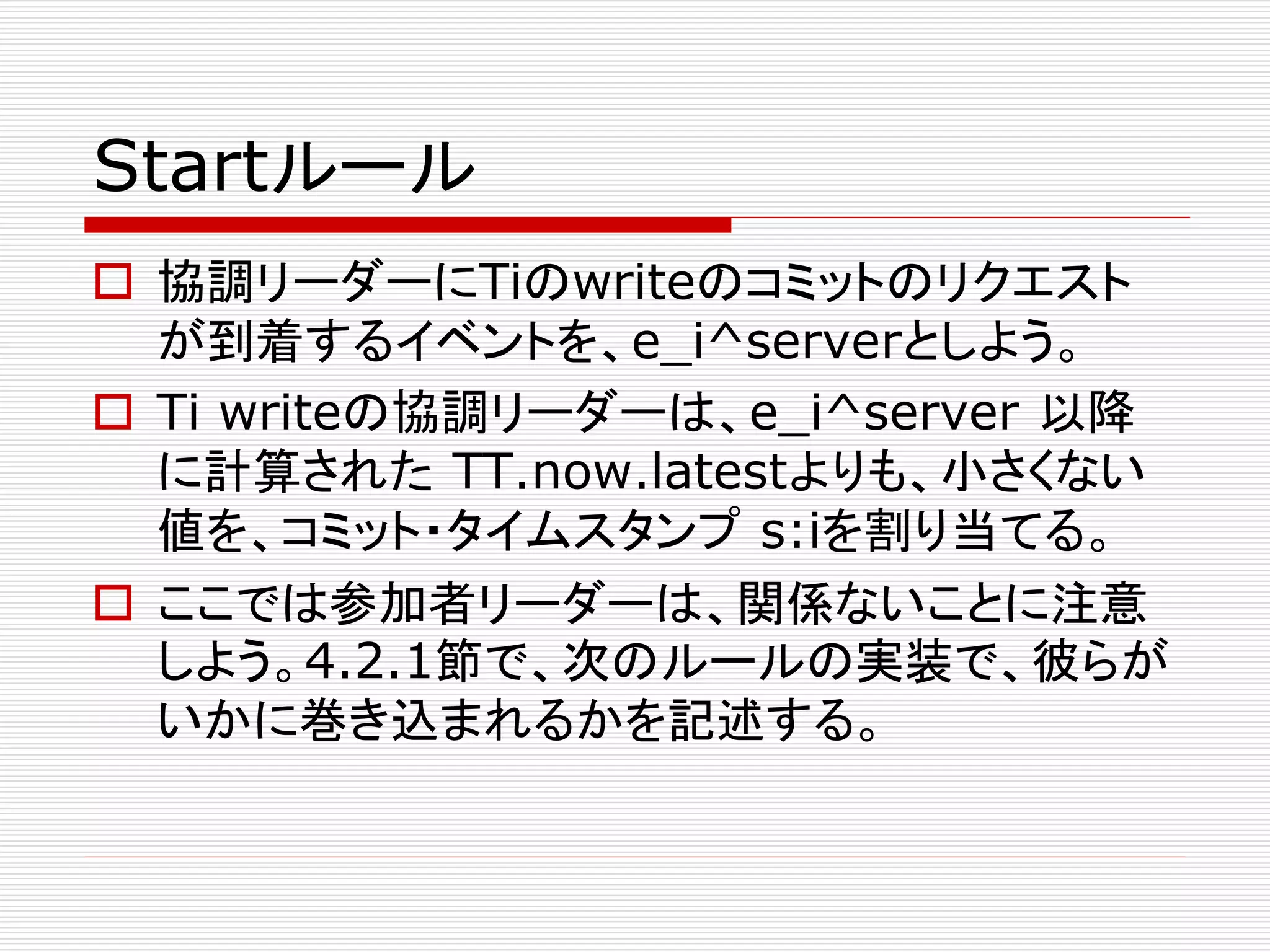 Startルール
 協調リーダーにTiのwriteのコミットのリクエスト
が到着するイベントを、e_i^serverとしよう。
 Ti writeの協調リーダーは、e_i^server 以降
に計算された TT.now.latestよりも、小さくない
値を、コミット・タイムスタンプ s:iを割り当てる。
 ここでは参加者リーダーは、関係ないことに注意
しよう。4.2.1節で、次のルールの実装で、彼らが
いかに巻き込まれるかを記述する。

 