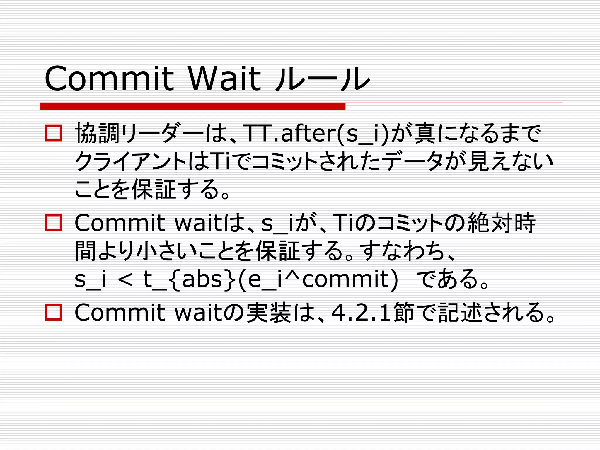 Commit Wait ルール
 協調リーダーは、TT.after(s_i)が真になるまで
クライアントはTiでコミットされたデータが見えない
ことを保証する。
 Commit waitは、s_iが、Tiのコミットの絶対時
間より小さいことを保証する。すなわち、
s_i < t_{abs}(e_i^commit) である。
 Commit waitの実装は、4.2.1節で記述される。

 