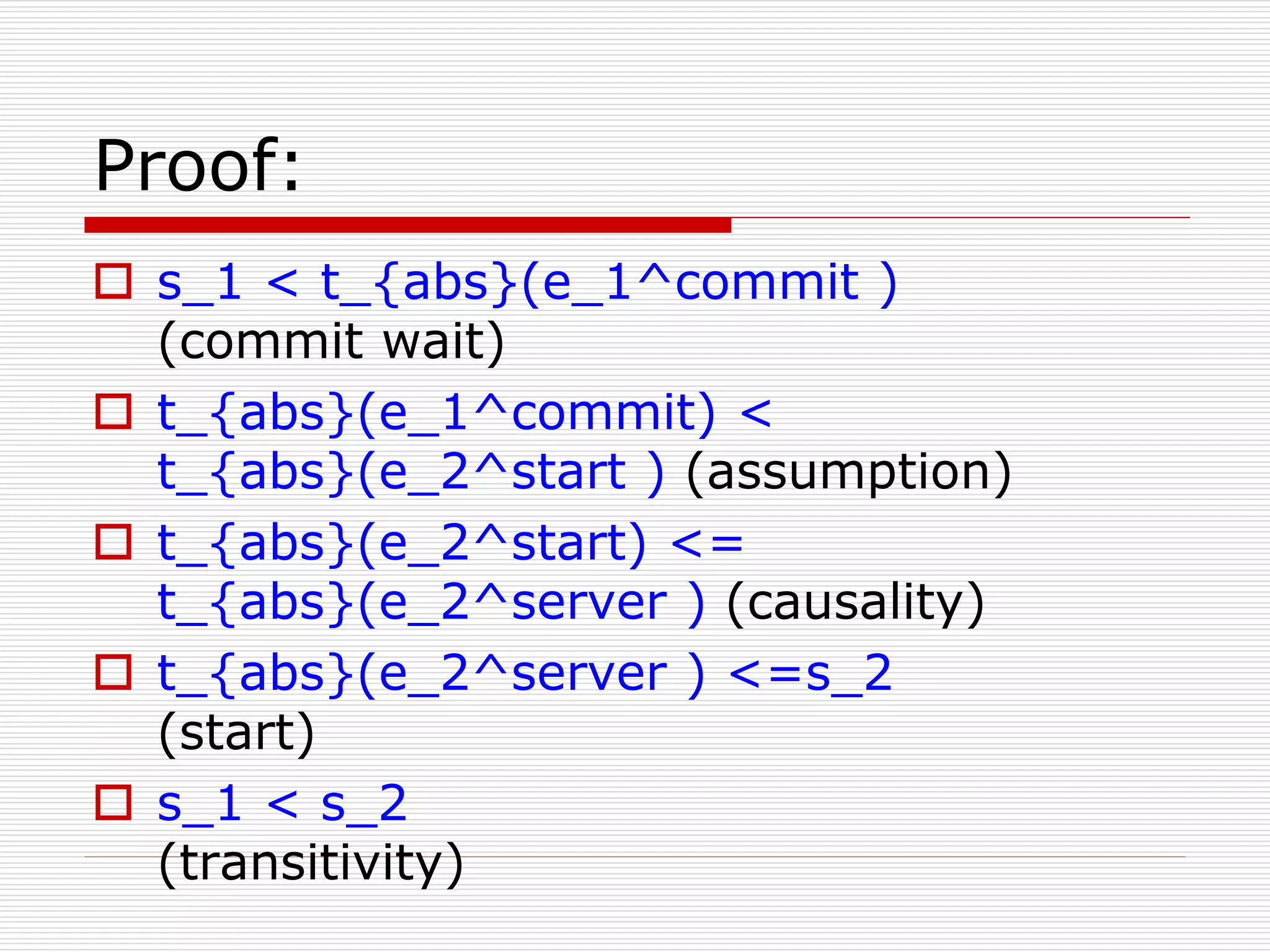 Proof:
 s_1 < t_{abs}(e_1^commit )
(commit wait)
 t_{abs}(e_1^commit) <
t_{abs}(e_2^start ) (assumption)
 t_{abs}(e_2^start) <=
t_{abs}(e_2^server ) (causality)
 t_{abs}(e_2^server ) <=s_2
(start)
 s_1 < s_2
(transitivity)

 