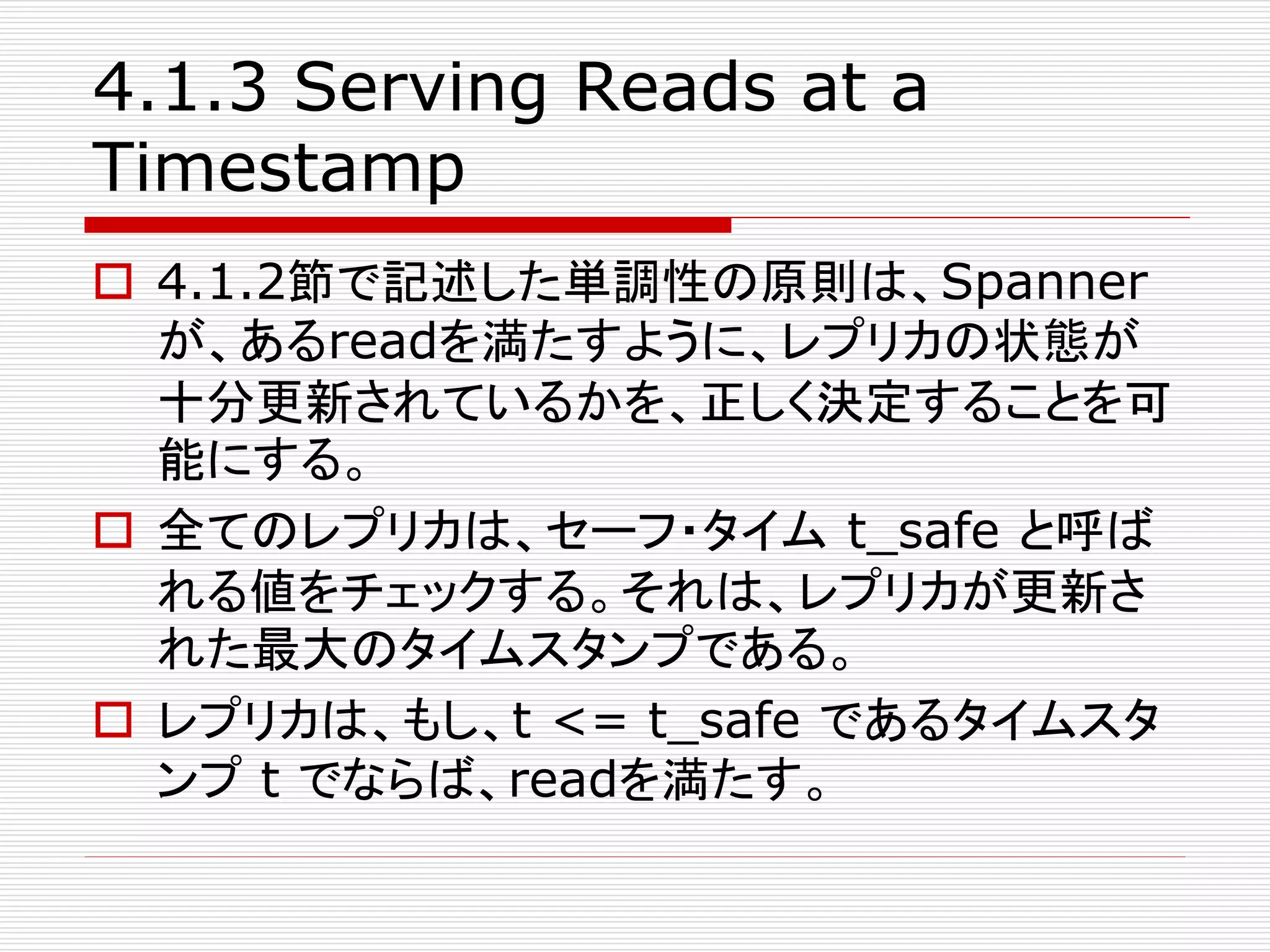 4.1.3 Serving Reads at a
Timestamp
 4.1.2節で記述した単調性の原則は、Spanner
が、あるreadを満たすように、レプリカの状態が
十分更新されているかを、正しく決定することを可
能にする。
 全てのレプリカは、セーフ・タイム t_safe と呼ば
れる値をチェックする。それは、レプリカが更新さ
れた最大のタイムスタンプである。
 レプリカは、もし、t <= t_safe であるタイムスタ
ンプ t でならば、readを満たす。

 