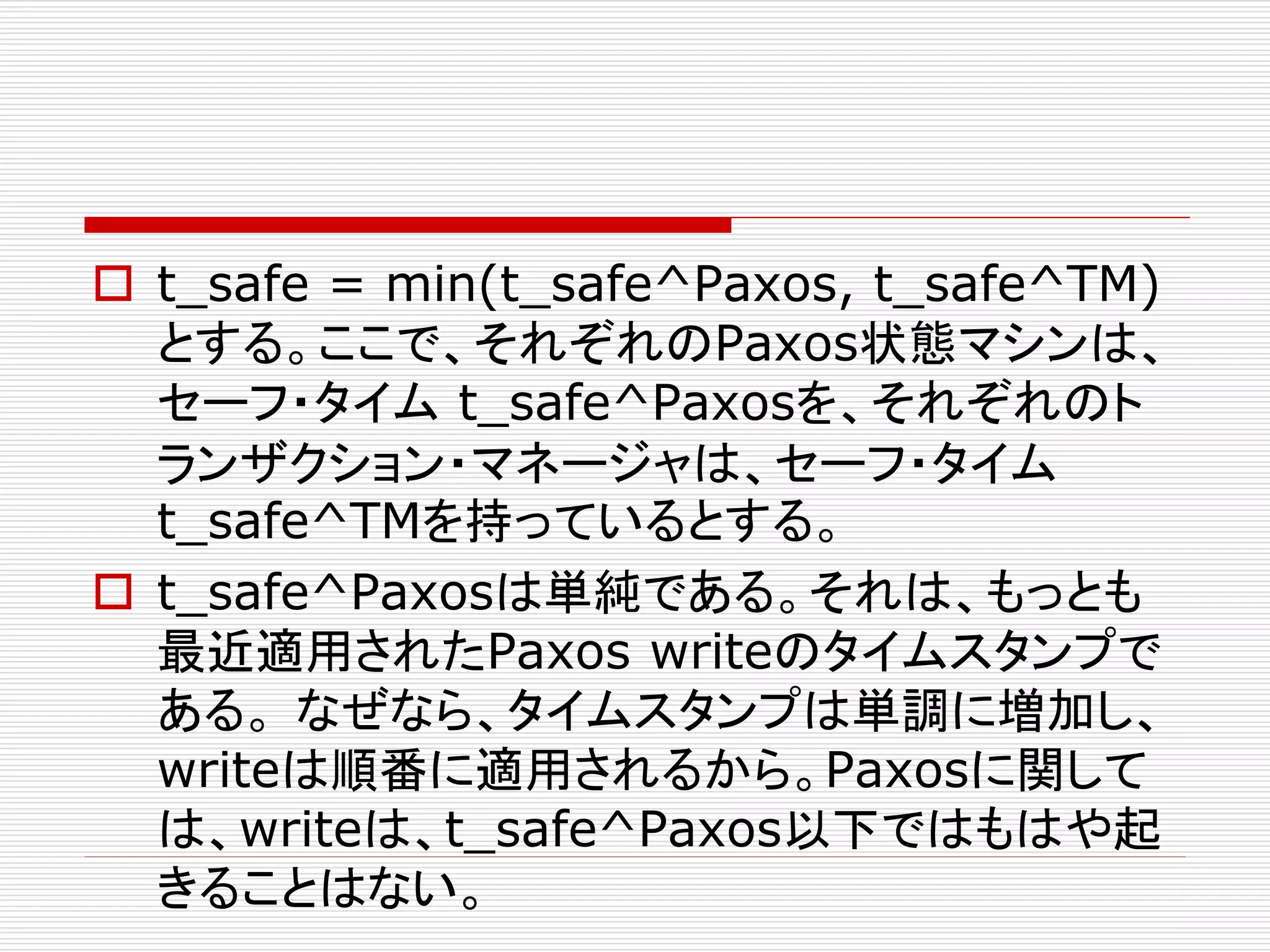  t_safe = min(t_safe^Paxos, t_safe^TM)
とする。ここで、それぞれのPaxos状態マシンは、
セーフ・タイム t_safe^Paxosを、それぞれのト
ランザクション・マネージャは、セーフ・タイム
t_safe^TMを持っているとする。
 t_safe^Paxosは単純である。それは、もっとも
最近適用されたPaxos writeのタイムスタンプで
ある。 なぜなら、タイムスタンプは単調に増加し、
writeは順番に適用されるから。Paxosに関して
は、writeは、t_safe^Paxos以下ではもはや起
きることはない。

 