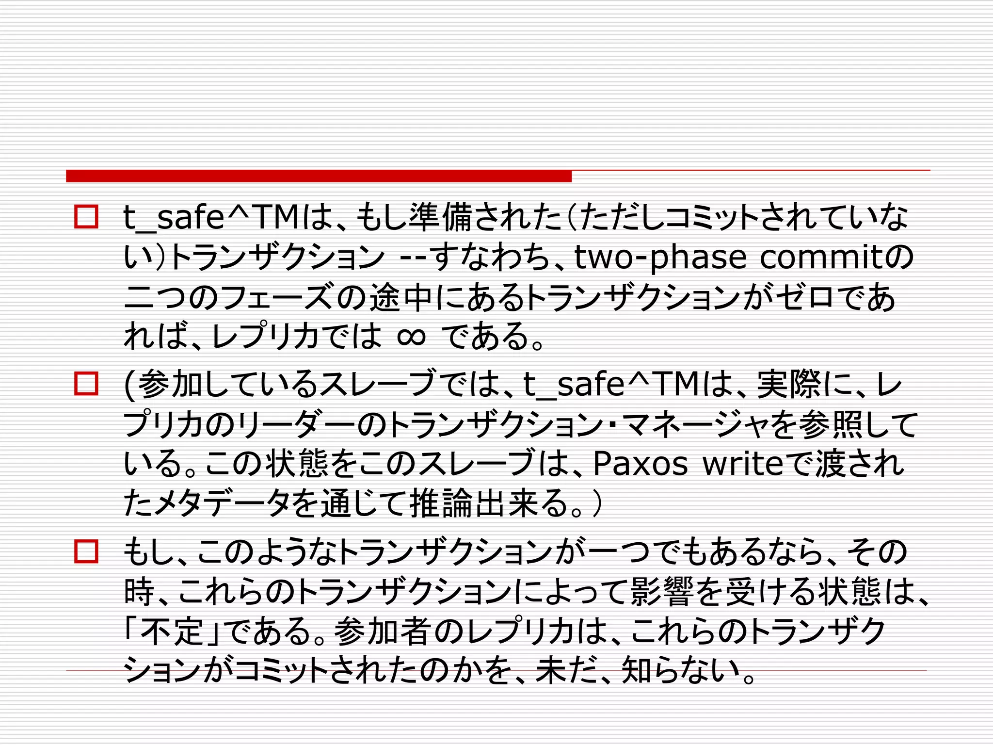  t_safe^TMは、もし準備された（ただしコミットされていな
い）トランザクション --すなわち、two-phase commitの
二つのフェーズの途中にあるトランザクションがゼロであ
れば、レプリカでは ∞ である。
 (参加しているスレーブでは、t_safe^TMは、実際に、レ
プリカのリーダーのトランザクション・マネージャを参照して
いる。この状態をこのスレーブは、Paxos writeで渡され
たメタデータを通じて推論出来る。）
 もし、このようなトランザクションが一つでもあるなら、その
時、これらのトランザクションによって影響を受ける状態は、
「不定」である。参加者のレプリカは、これらのトランザク
ションがコミットされたのかを、未だ、知らない。

 