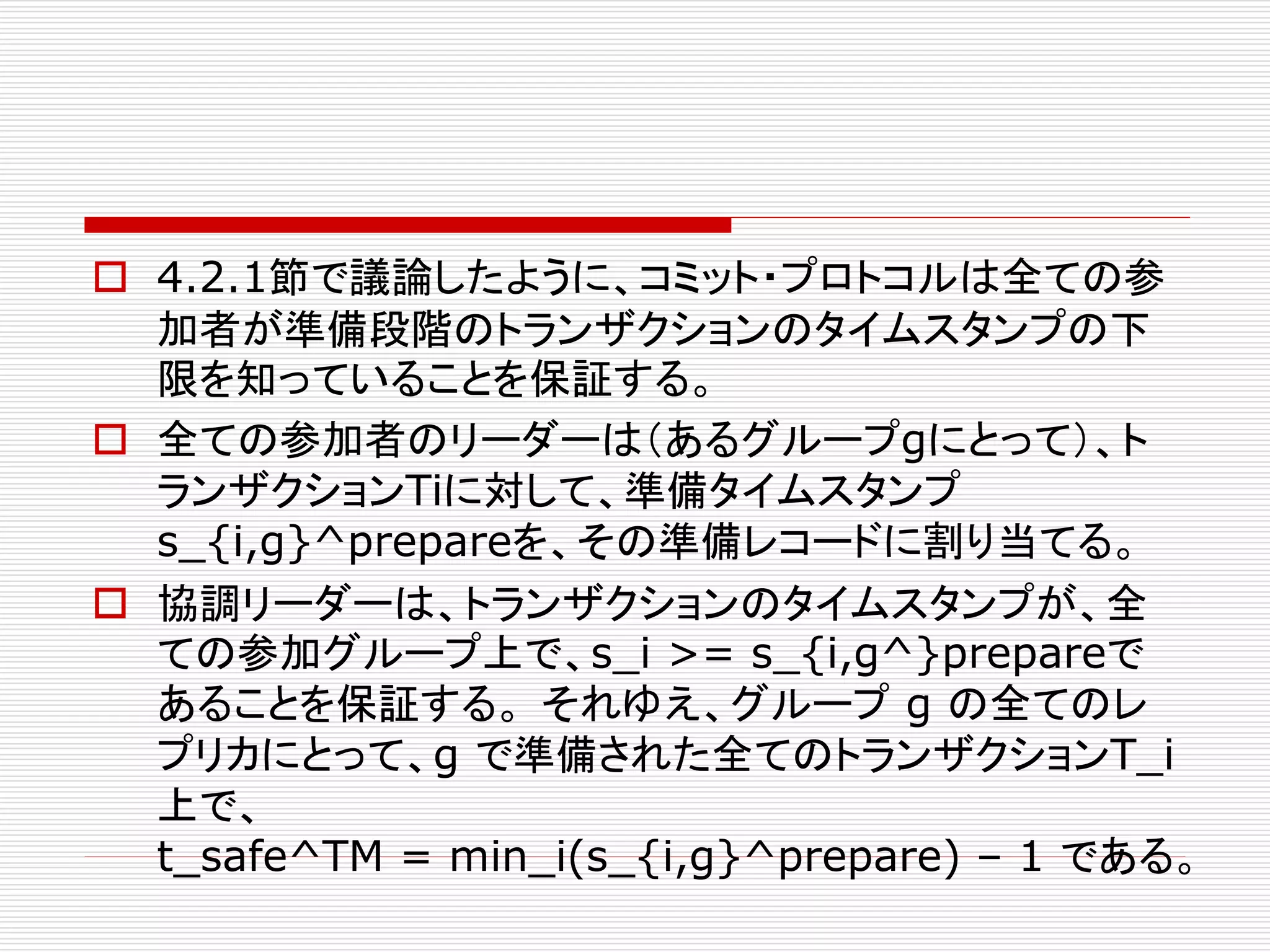  4.2.1節で議論したように、コミット・プロトコルは全ての参
加者が準備段階のトランザクションのタイムスタンプの下
限を知っていることを保証する。
 全ての参加者のリーダーは（あるグループgにとって）、ト
ランザクションTiに対して、準備タイムスタンプ
s_{i,g}^prepareを、その準備レコードに割り当てる。
 協調リーダーは、トランザクションのタイムスタンプが、全
ての参加グループ上で、s_i >= s_{i,g^}prepareで
あることを保証する。 それゆえ、グループ g の全てのレ
プリカにとって、g で準備された全てのトランザクションT_i
上で、
t_safe^TM = min_i(s_{i,g}^prepare) – 1 である。

 