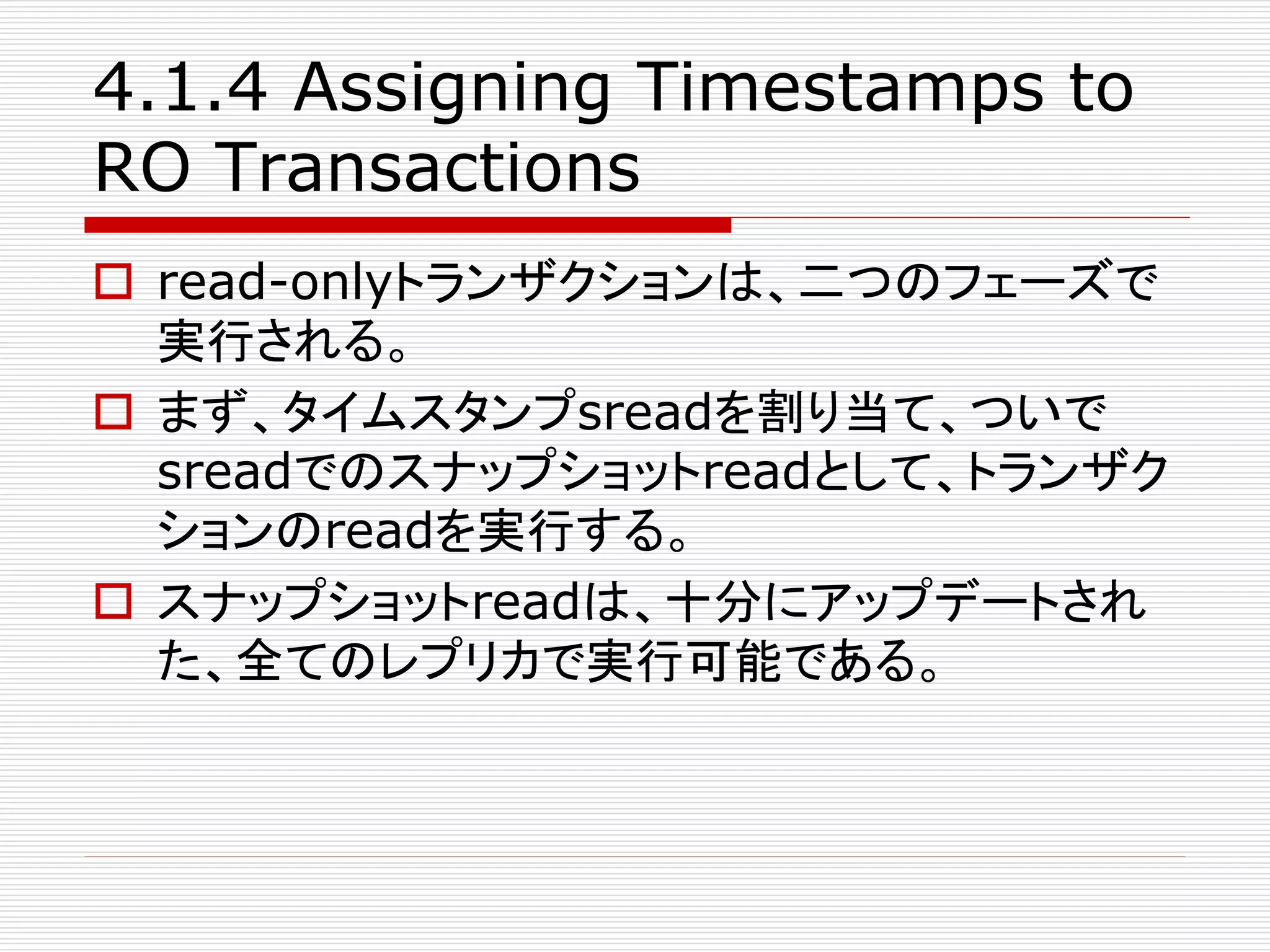4.1.4 Assigning Timestamps to
RO Transactions
 read-onlyトランザクションは、二つのフェーズで
実行される。
 まず、タイムスタンプsreadを割り当て、ついで
sreadでのスナップショットreadとして、トランザク
ションのreadを実行する。
 スナップショットreadは、十分にアップデートされ
た、全てのレプリカで実行可能である。

 