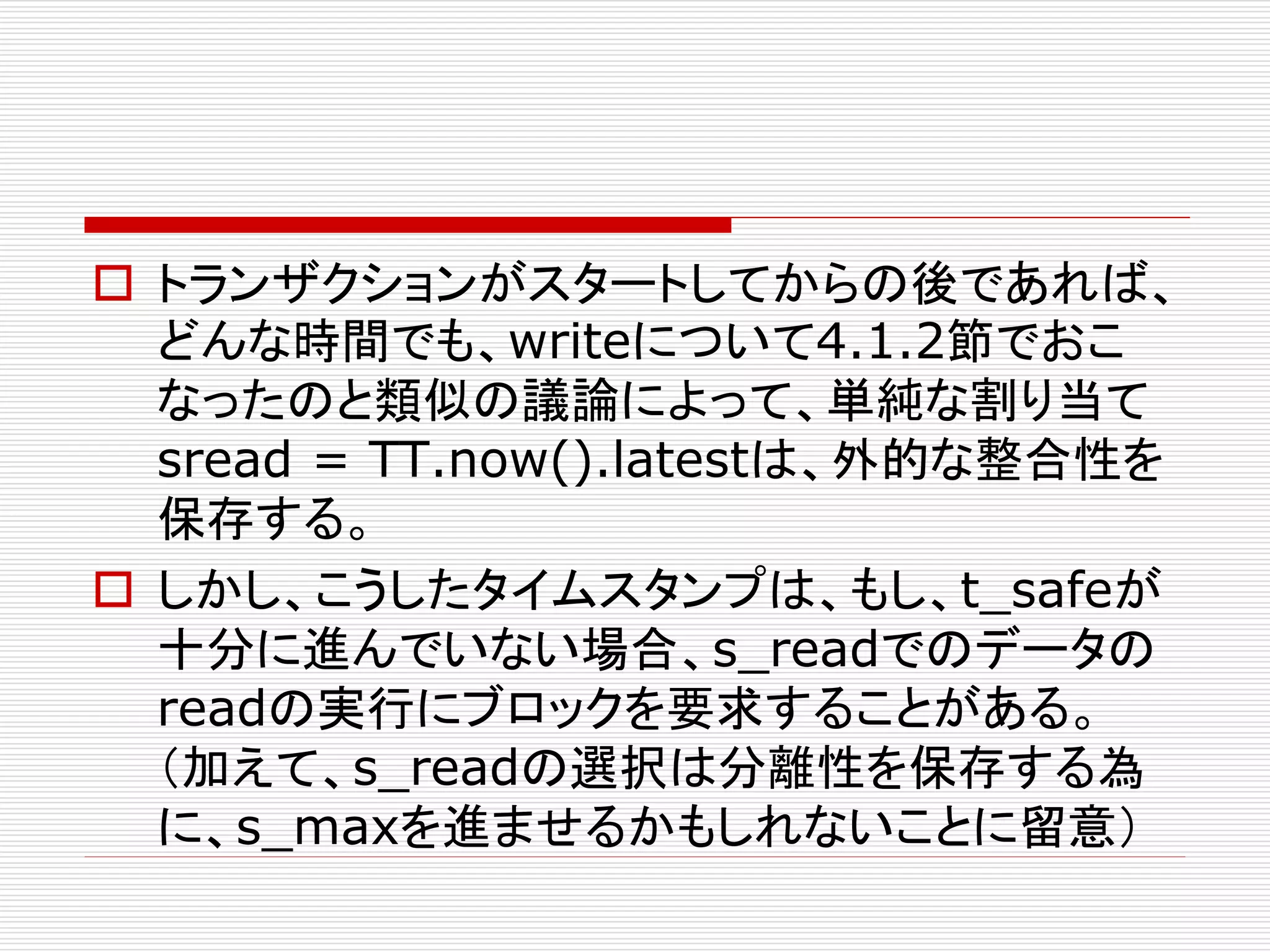  トランザクションがスタートしてからの後であれば、
どんな時間でも、writeについて4.1.2節でおこ
なったのと類似の議論によって、単純な割り当て
sread = TT.now().latestは、外的な整合性を
保存する。
 しかし、こうしたタイムスタンプは、もし、t_safeが
十分に進んでいない場合、s_readでのデータの
readの実行にブロックを要求することがある。
（加えて、s_readの選択は分離性を保存する為
に、s_maxを進ませるかもしれないことに留意）

 
