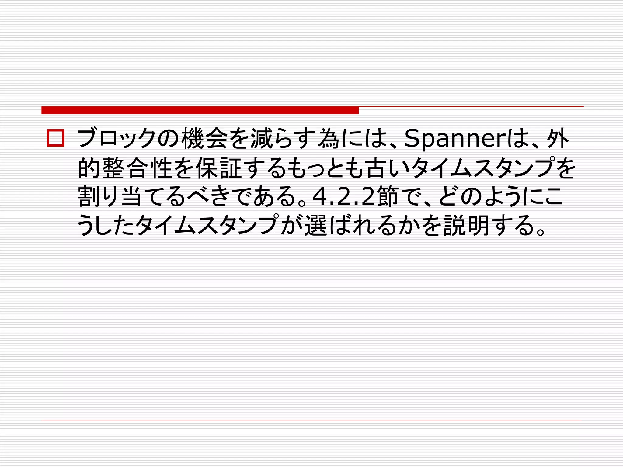 ブロックの機会を減らす為には、Spannerは、外
的整合性を保証するもっとも古いタイムスタンプを
割り当てるべきである。4.2.2節で、どのようにこ
うしたタイムスタンプが選ばれるかを説明する。

 