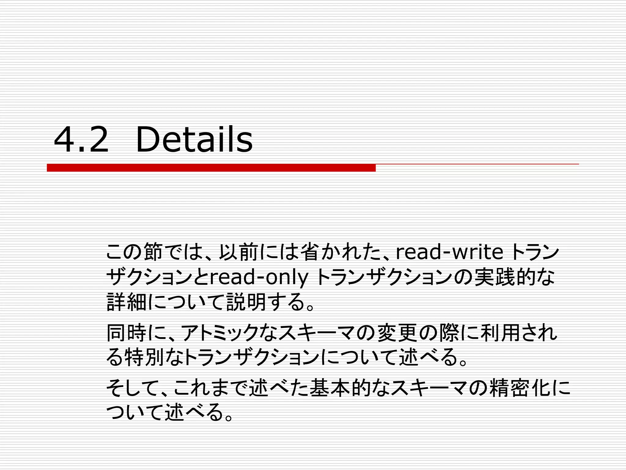 4.2 Details
この節では、以前には省かれた、read-write トラン
ザクションとread-only トランザクションの実践的な
詳細について説明する。
同時に、アトミックなスキーマの変更の際に利用され
る特別なトランザクションについて述べる。
そして、これまで述べた基本的なスキーマの精密化に
ついて述べる。

 