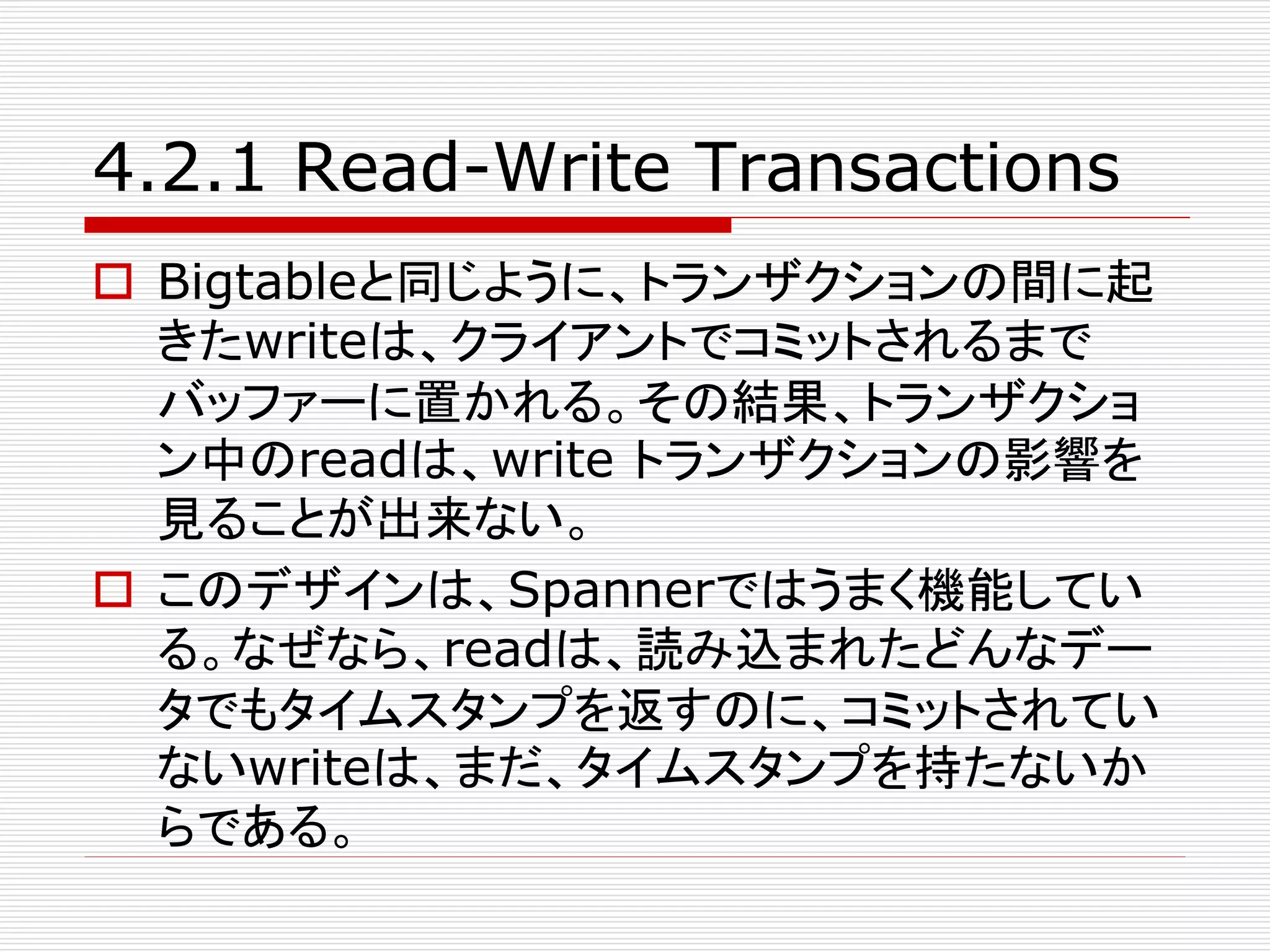 4.2.1 Read-Write Transactions
 Bigtableと同じように、トランザクションの間に起
きたwriteは、クライアントでコミットされるまで
バッファーに置かれる。その結果、トランザクショ
ン中のreadは、write トランザクションの影響を
見ることが出来ない。
 このデザインは、Spannerではうまく機能してい
る。なぜなら、readは、読み込まれたどんなデー
タでもタイムスタンプを返すのに、コミットされてい
ないwriteは、まだ、タイムスタンプを持たないか
らである。

 
