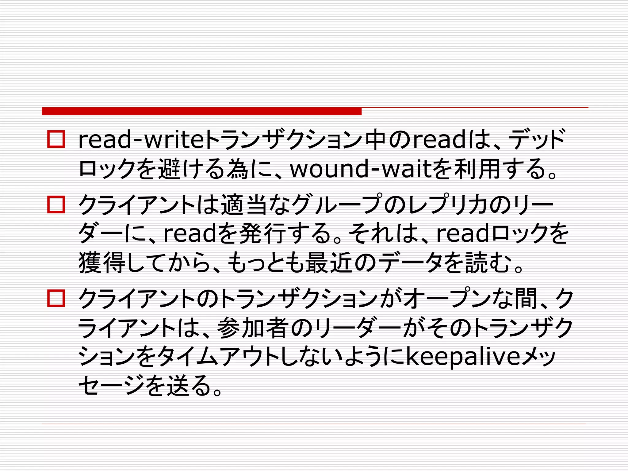  read-writeトランザクション中のreadは、デッド
ロックを避ける為に、wound-waitを利用する。
 クライアントは適当なグループのレプリカのリー
ダーに、readを発行する。それは、readロックを
獲得してから、もっとも最近のデータを読む。
 クライアントのトランザクションがオープンな間、ク
ライアントは、参加者のリーダーがそのトランザク
ションをタイムアウトしないようにkeepaliveメッ
セージを送る。

 