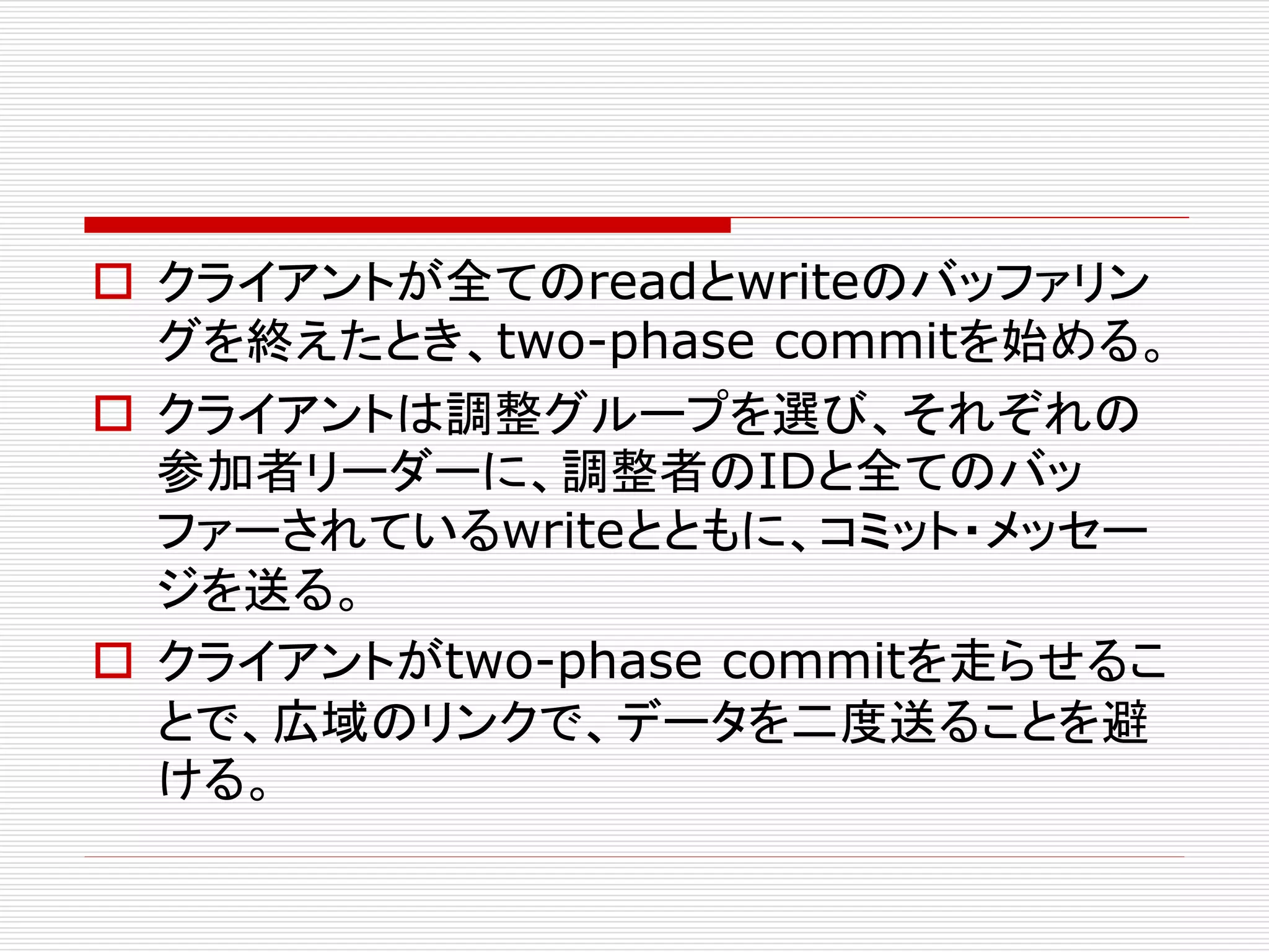  クライアントが全てのreadとwriteのバッファリン
グを終えたとき、two-phase commitを始める。
 クライアントは調整グループを選び、それぞれの
参加者リーダーに、調整者のIDと全てのバッ
ファーされているwriteとともに、コミット・メッセー
ジを送る。
 クライアントがtwo-phase commitを走らせるこ
とで、広域のリンクで、データを二度送ることを避
ける。

 