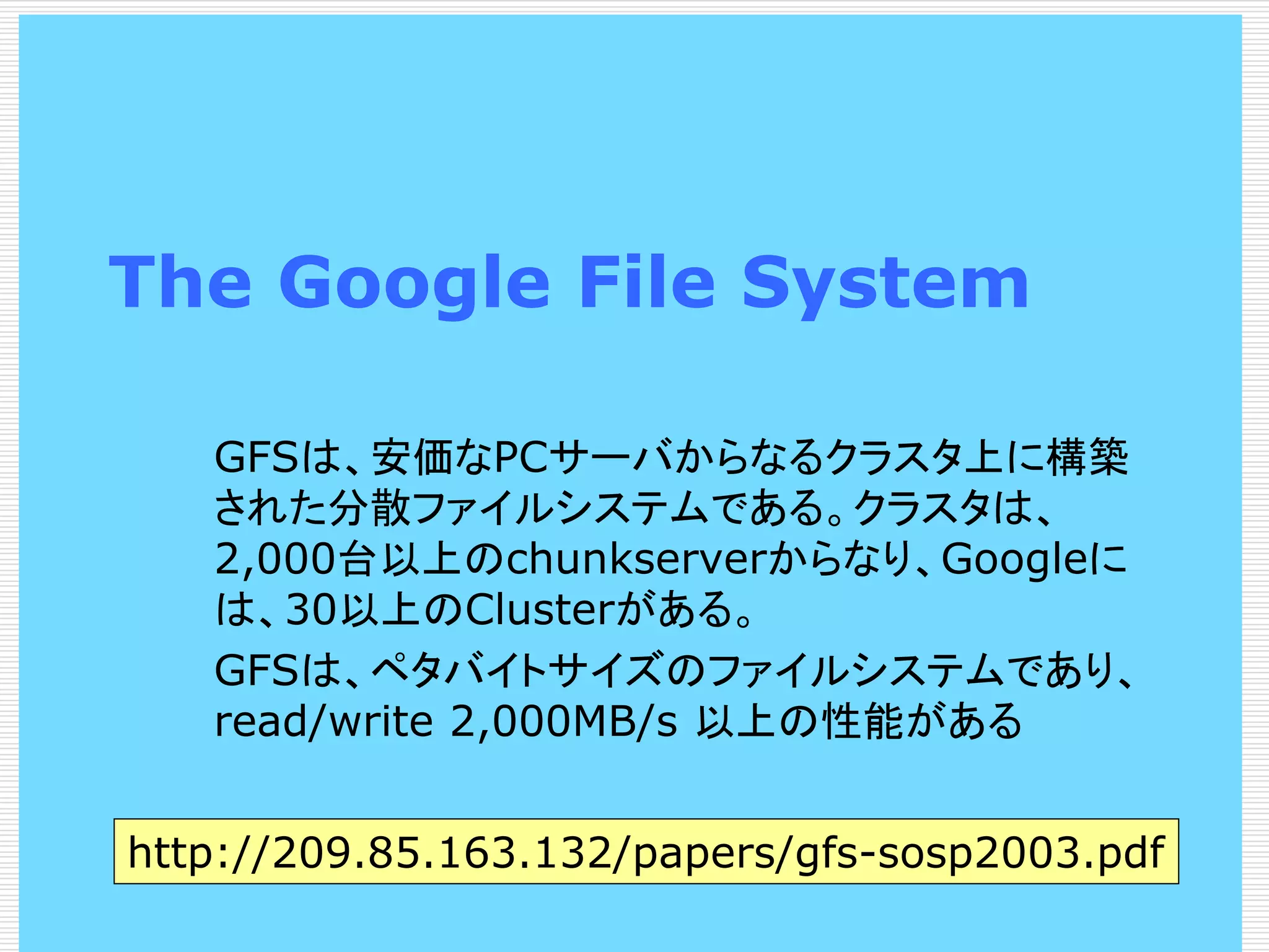 The Google File System
GFSは、安価なPCサーバからなるクラスタ上に構築
された分散ファイルシステムである。クラスタは、
2,000台以上のchunkserverからなり、Googleに
は、30以上のClusterがある。
GFSは、ペタバイトサイズのファイルシステムであり、
read/write 2,000MB/s 以上の性能がある
http://209.85.163.132/papers/gfs-sosp2003.pdf

 